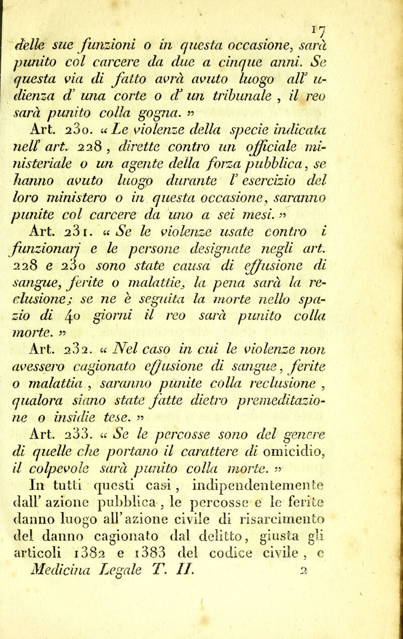 delle sue funzioni o in questa occasione, sarà punito col carcere da due a cinque anni. Se questa via di fatto avrà avuto luogo alV u- dienza d una corte o dà un tribunale , il reo sarà punito colla gogna. » Art. 23o. «Le violenze della specie indicata neU art. 228 , dirette contro un officiale mi- nisteriale o un agente della forza pubblica, se hanno avuto luogo durante V esercizio del loro ministero o in questa occasione, saranno punite col carcere da uno a sei mesi. » Art. 281. «Se le violenze usate contro i funzionar] e le persone designate negli art. 228 e 2Ò0 sono state causa di effusione di sangue, ferite o malattie3 la pena sarà la re- clusione; se ne è seguita la morte nello spa- zio di 4° giorni il reo scure punito colla morte. « Art. 2J2. « Nel caso in cui le violenze non avessero cagionato effusione di sangue, ferite o malattia , saranno punite còlla reclusione , qualora siano state fatte dietro premeditazio- ne o insidie tese. « Art. 233. « Se le percosse sono del genere di quelle che portano il carattere di omicidio, il colpevole sarà punito colla morte, n In tutti questi casi, indipendentemente dall azione pubblicarle percosse e le ferite danno luogo all’azione civile di risarcimento del danno cagionato dal delitto, giusta gli articoli i382 e i383 del codice civile, e