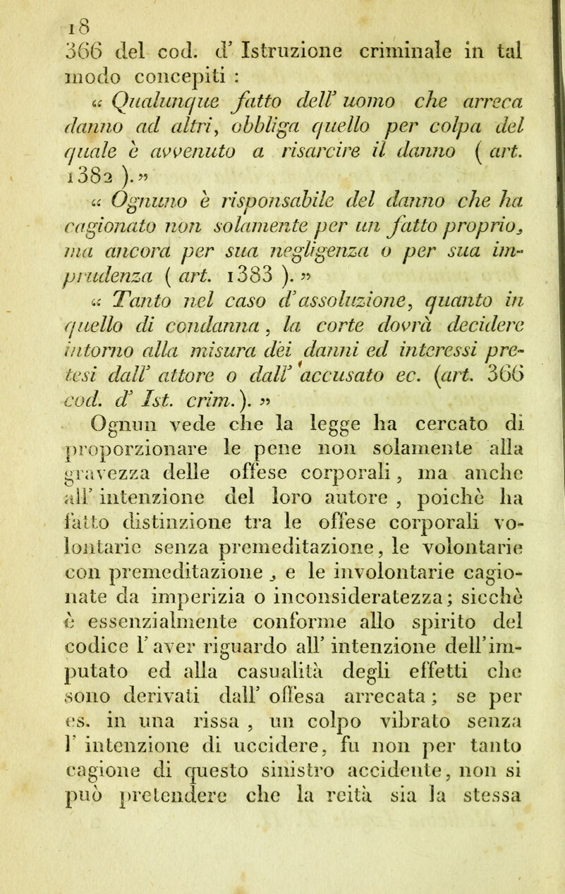 366 del cod. d’ Istruzione criminale in tal modo concepiti : « Qualunque fatto dell’ uomo che arreca danno ad altri, obbliga quello per colpa del quale e avvenuto a risarcire il danno ( art. 138a ). » « Ognuno e risponsabile del danno che ha cagionato non solamente per un fatto proprio, ma ancora per sua negligenza o per sua im- prudenza ( art. 1383 ). » u Tanto nel caso d’assoluzione, quanto in quello di condanna, la corte dovrà decidere intorno alla misura dèi danni ed interessi pre- tesi dall’ attore o dall’ accusato ec. (art. 366 cod. d’ 1st. crim. ). » Ognun vede che la legge ha cercato di proporzionare le pene non solamente alla gravezza delle offese corporali, ma anche all’ intenzione del loro autore , poiché ha fatto distinzione tra le offese corporali vo- lontarie senza premeditazione, le volontarie con premeditazione e le involontarie cagio- nate da imperizia o inconsideratezza; sicché è essenzialmente conforme allo spirito del codice l’aver riguardo all’ intenzione dell’im- putato ed alla casualità degli effetti che sono derivati dall’ offesa arrecata ; se per es. in una rissa , un colpo vibrato senza 1’ intenzione di uccidere, fu non per tanto cagione di questo sinistro accidente, non si può pretendere che la reità sia la stessa