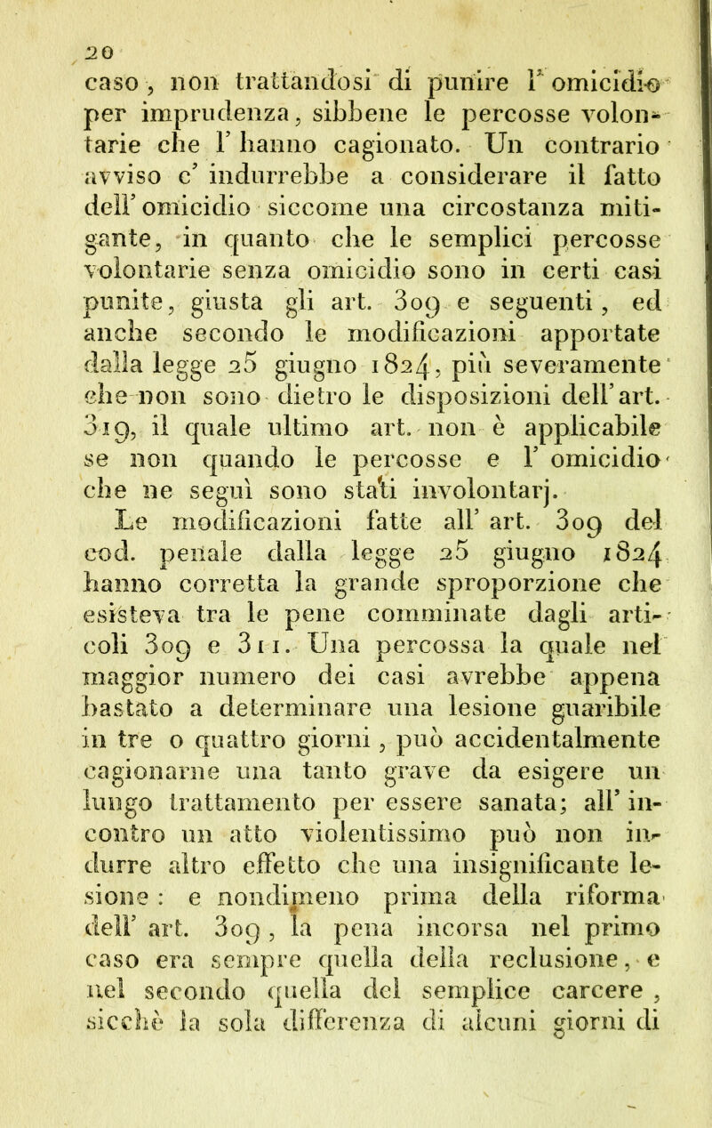 caso , non trattandosi di punire F omicidi-© per imprudenza, sibbene le percosse volon- tarie che F hanno cagionato. Un contrario avviso c’ indurrebbe a considerare il fatto dell’ omicidio siccome una circostanza miti- gante, in quanto che le semplici percosse volontarie senza omicidio sono in certi casi punite, giusta gli art. 3o9 e seguenti, ed anche secondo le modificazioni apportate dalla legge a5 giugno 1824, più severamente she non sono dietro le disposizioni dell’art. 319, il quale ultimo art. non è applicabile se non quando le percosse e 1’ omicidio' che ne seguì sono stali involontarj. Le modificazioni fatte all’ art. 309 del cod. penale dalla legge a5 giugno 1824 hanno corretta la grande sproporzione che esisteva tra le pene comminate dagli arti- coli 809 e 311. Una percossa la quale nel maggior numero dei casi avrebbe appena bastato a determinare una lesione guaribile in tre o quattro giorni, può accidentalmente cagionarne una tanto grave da esigere un lungo trattamento per essere sanata; all’ in- contro un atto violentissimo può non in- durre altro effetto che una insignificante le- sione : e nondimeno prima della riforma dell’ art. 3op, la pena incorsa nel primo caso era sempre quella della reclusione, e nel secondo quella del semplice carcere , sicché la sola differenza di alcuni giorni di