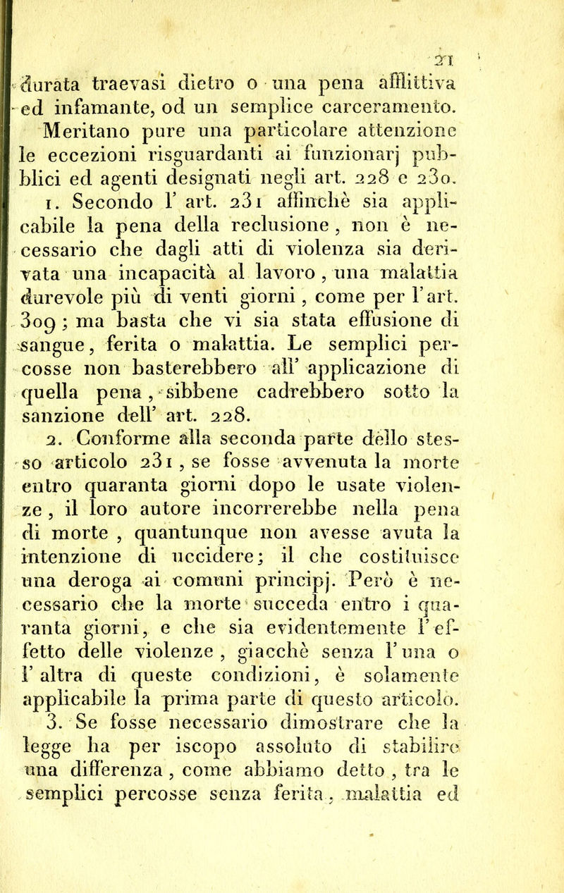 durata traevasi dietro o una pena afflittiva ed infamante, od un semplice carceramento. Meritano pure una particolare attenzione le eccezioni riguardanti ai funzionari pub- blici ed agenti designati negli art. 228 e 280. 1. Secondo F art. 281 affinchè sia appli- cabile la pena della reclusione, non è ne- cessario che dagli atti di violenza sia deri- vata una incapacità al lavoro , una malattia durevole più di venti giorni, come per Fart. 809; ma basta che vi sia stata effusione di sangue, ferita o malattia. Le semplici pex- cosse non basterebbero all’ applicazione di quella pena , sibbene cadrebbero sotto la sanzione dell5 art. 228. 2. Conforme alla seconda pafte dèlio stes- so articolo 231, se fosse avvenuta la morte entro quaranta giorni dopo le usate violen- ze , il loro autore incorrerebbe nella pena di morte , quantunque non avesse avuta la intenzione di uccidere; il che costituisce una deroga ai comuni principj. Però è ne- cessario che la morte succeda entro i qua- ranta giorni, e che sia evidentemente Y ef- fetto delle violenze, giacché senza Funa o l’altra di queste condizioni, è solamente applicabile la prima parte di questo articolo. 3. Se fosse necessario dimostrare che la legge ha per iscopo assoluto di stabilire una differenza , come abbiamo detto , tra le semplici percosse senza ferita, .malattia ed