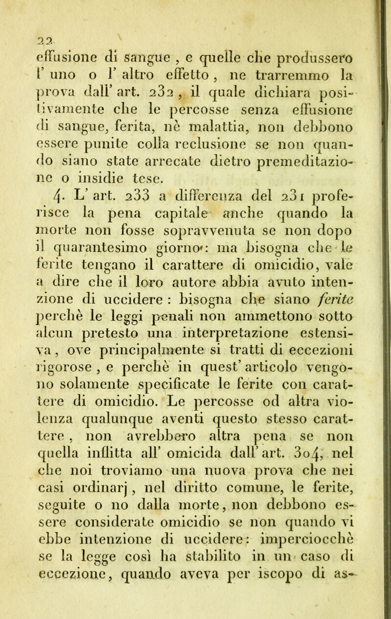 effusione eli sangue , e quelle che produssero t’ uno o 1’ altro effetto, ne trarremmo la prova dall’art. 282, il quale dichiara posi- tivamente che le percosse senza effusione di sangue, ferita, nè malattia, non debbono essere punite colla reclusione se non quan- do siano state arrecate dietro premeditazio- ne o insidie tese. 4- L’art. 233 a differenza del n3i profe- risce la pena capitale anche quando la morte non fosse sopravvenuta se non dopo il quarantesimo giorno*: ma bisogna che Le ferite tengano il carattere di omicidio, vale a dire che il loro autore abbia avuto inten- zione di uccidere : bisogna che siano ferite perchè le leggi penali non ammettono sotto alcun pi'etesto una interpretazione estensi- va , ove principalmente si tratti di eccezioni rigorose , e perchè in quest’ articolo vengo- no solamente specificate le ferite con carat- tere di omicidio. Le percosse od altra vio- lenza qualunque aventi questo stesso carat- tere , non avrebbero altra pena se non quella inflitta all’omicida dall’art. 3o4, nel che noi troviamo una nuova prova che nei casi ordinarj, nel diritto comune, le ferite, seguite o no dalla morte,non debbono es- sere considerate omicidio se non quando vi ebbe intenzione di uccidere: imperciocché se la legge così ha stabilito in un caso di eccezione, quando aveva per iscopo di as-