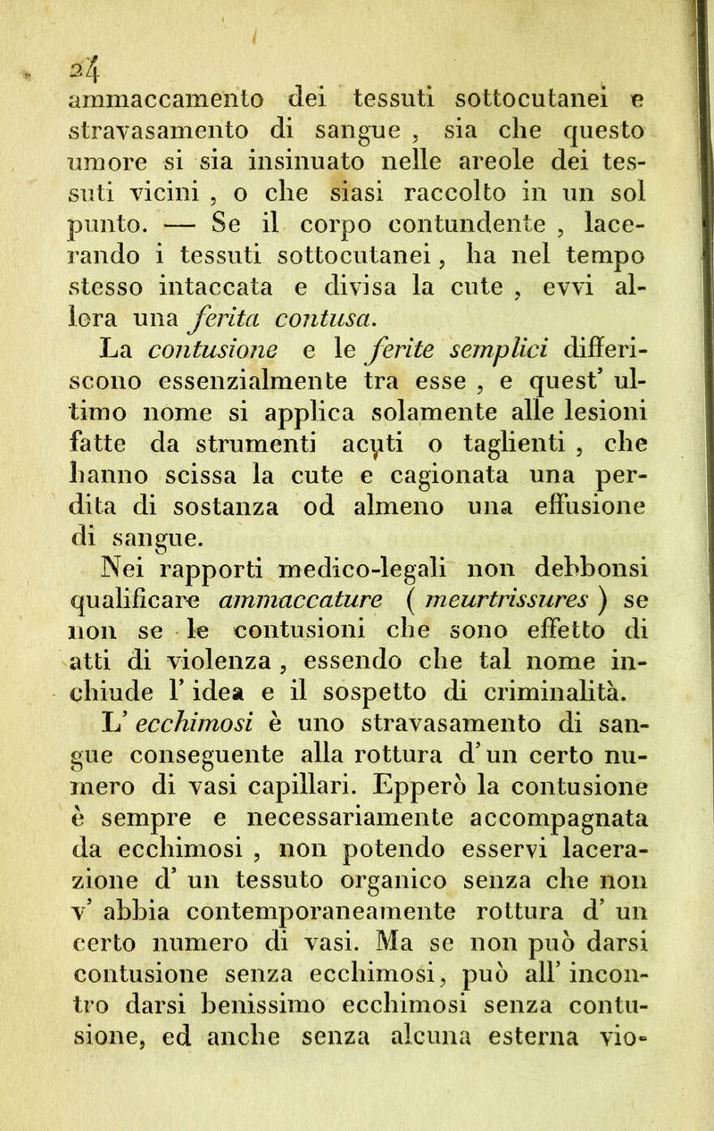 A ammaccamento dei tessuti sottocutanei e stravasamelo di sangue , sia che questo umore si sia insinuato nelle areole dei tes- suti vicini , o che siasi raccolto in un sol punto. — Se il corpo contundente , lace- rando i tessuti sottocutanei, ha nel tempo stesso intaccata e divisa la cute , evvi al- lora una ferita contusa. La contusione e le ferite semplici differi- scono essenzialmente tra esse , e quest’ ul- timo nome si applica solamente alle lesioni fatte da strumenti acyti o taglienti , che hanno scissa la cute e cagionata una per- dita di sostanza od almeno una effusione di sangue. Nei rapporti medico-legali non debbonsi qualificare ammaccature ( meurtrissures ) se non se le contusioni che sono effetto di atti di violenza , essendo che tal nome in- chiude l’idea e il sospetto di criminalità. L’ecchimosi è uno stravasamelo di san- gue conseguente alla rottura d’un certo nu- mero di vasi capillari. Epperò la contusione è sempre e necessariamente accompagnata da ecchimosi , non potendo esservi lacera- zione d’ un tessuto organico senza che non v’ abbia contemporaneamente rottura d’ un certo numero di vasi. Ma se non può darsi contusione senza ecchimosi, può all’incon- tro darsi benissimo ecchimosi senza contu- sione, ed anche senza alcuna esterna vio-