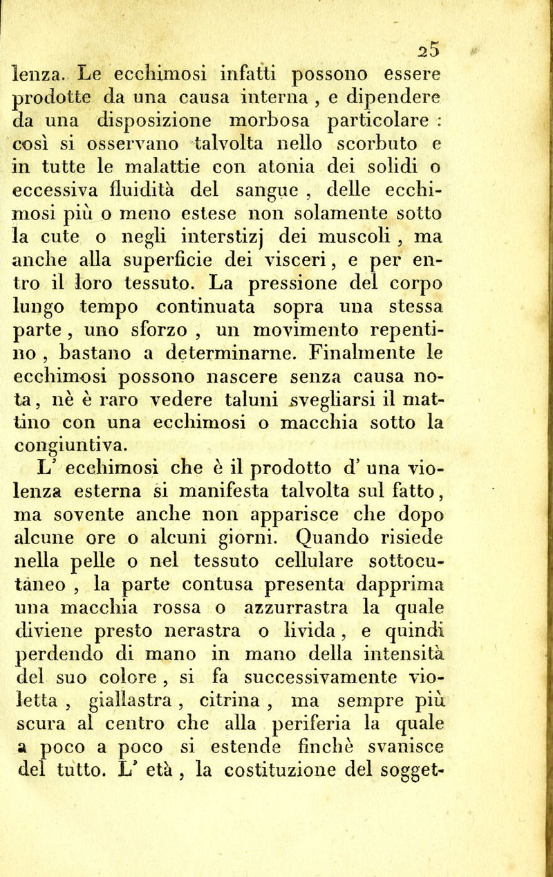 lenza. Le ecchimosi infatti possono essere prodotte da una causa interna , e dipendere da una disposizione morbosa particolare : così si osservano talvolta nello scorbuto e in tutte le malattie con atonia dei solidi o eccessiva fluidità del sangue , delle ecchi- mosi più o meno estese non solamente sotto la cute o negli interstizj dei muscoli , ma anche alla superficie dei visceri, e per en- tro il loro tessuto. La pressione del corpo lungo tempo continuata sopra una stessa parte , uno sforzo , un movimento repenti- no , bastano a determinarne. Finalmente le ecchimosi possono nascere senza causa no- ta , nè è raro vedere taluni svegliarsi il mat- tino con una ecchimosi o macchia sotto la congiuntiva. L' ecchimosi che è il prodotto d’ una vio- lenza esterna si manifesta talvolta sul fatto, ma sovente anche non apparisce che dopo alcune ore o alcuni giorni. Quando risiede nella pelle o nel tessuto cellulare sottocu- tàneo , la parte contusa presenta dapprima una macchia rossa o azzurrastra la quale diviene presto nerastra o livida, e quindi perdendo di mano in mano della intensità del suo colore ? si fa successivamente vio- letta 5 giallastra, citrina ? ma sempre più scura al centro che alla periferia la quale a poco a poco si estende finché svanisce del tutto. L* età , la costituzione del sogget-