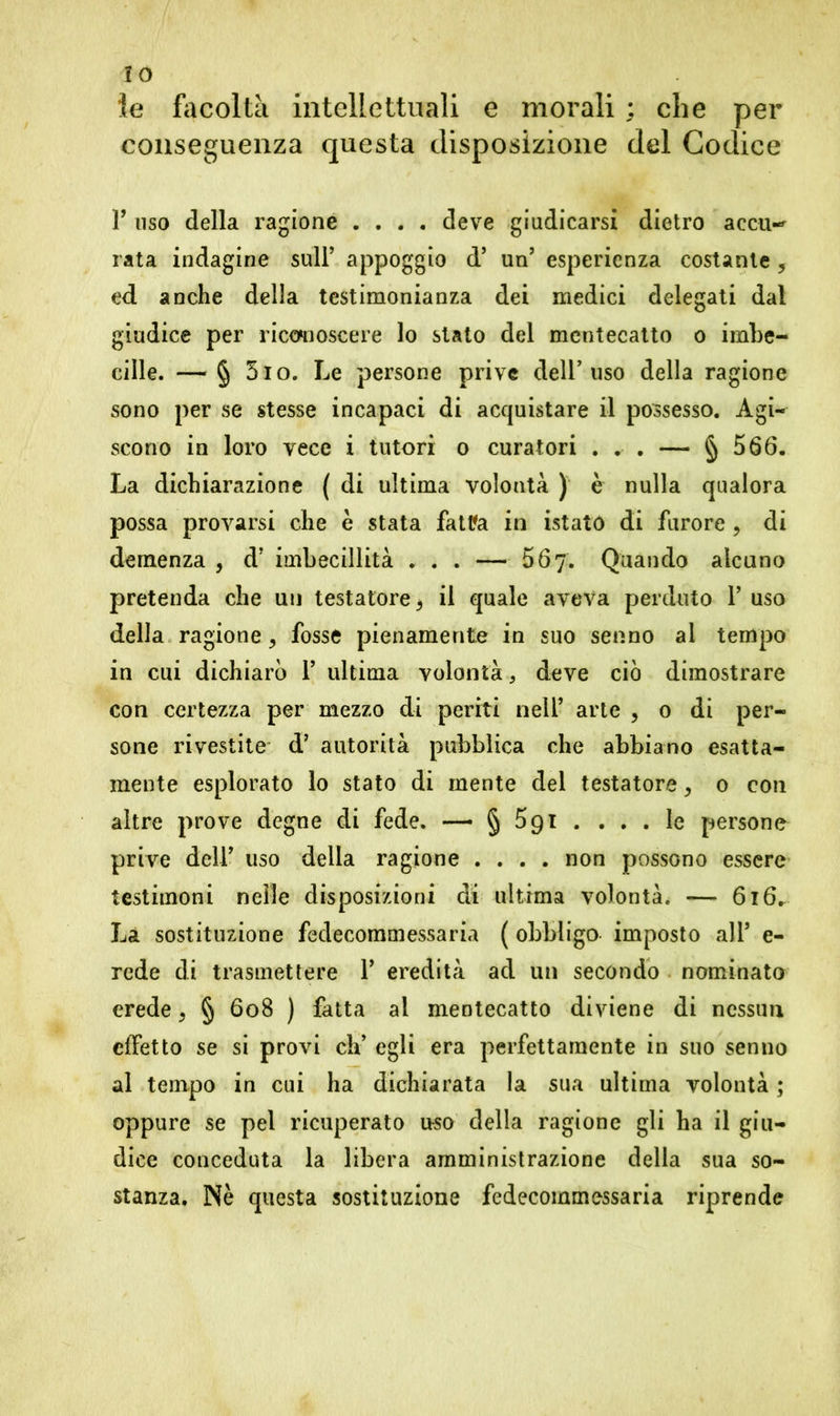 IO le facoltà intellettuali e morali ; che per conseguenza questa disposizione del Codice r uso della ragione .... deve giudicarsi dietro accu- rata indagine sull’ appoggio d’ un’ esperienza costante , ed anche della testimonianza dei medici delegati dal giudice per riconoscere lo stato del mentecatto o imbe- cille. — § 5io. Le persone prive dell’uso della ragione sono per se stesse incapaci di acquistare il possesso. Agi- scono in loro vece i tutori o curatori ... — § 566. La dichiarazione ( di ultima volontà ) è nulla qualora possa provarsi che è stata fattfa in istato di furore , di demenza , d’ imbecillità . . . — 567. Quando alcuno pretenda che un testatore* il quale aveva perduto Y uso della ragione, fosse pienamente in suo senno ai tempo in cui dichiarò Y ultima volontà 3 deve ciò dimostrare con certezza per mezzo di periti nell’ arte > 0 di per- sone rivestite dJ autorità pubblica che abbiano esatta- mente esplorato lo stato di mente del testatore > 0 con altre prove degne di fede. — § 591 .... le persone prive deir uso della ragione .... non possono essere testimoni nelle disposizioni di ultima volontà. — 616.. La sostituzione fedecommessaria ( obbligo- imposto all’ e- rede di trasmettere Y eredità ad un secondo nominato erede* § 608 ) fatta al mentecatto diviene di nessun effetto se si provi eh’ egli era perfettamente in suo senno al tempo in cui ha dichiarata la sua ultima volontà ; oppure se pel ricuperato uso della ragione gli ha il giu- dice conceduta la libera amministrazione della sua so- stanza. Nè questa sostituzione fedecommessaria riprende