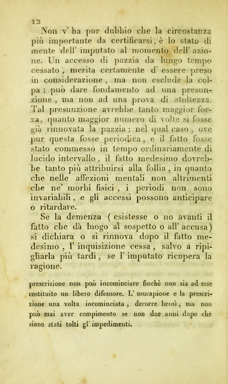 Non v* ha pur dubbio che la circostanza più importante da certificarsi, è lo stato di mente dell5 imputato al momento dell5 azio- ne. Un accesso di pazzia da lungo tempo cessato , merita certamente d’ essere preso in considerazione , ma non esclude la col- pa ; può dare fondamento ad una presun- zione , ma non ad una prova di stoltezza. Tal presunzione avrebbe tanto maggior for- za-, quanto maggior numero di volte si fosse già rinnovata la pazzia ; nel qual caso , ove pur questa fosse periodica, e il fatto fosse stato commesso in tempo ordinariamente di lucido intervallo , il fatto medesimo dovreb- be tanto più attribuirsi alla follia , in quanto che nelle affezioni mentali non altrimenti che ne’ morbi fisici , i periodi non sono invariabili, e gli accessi possono anticipare o ritardare. Se la demenza ( esistesse o no avanti il fatto che dà luogo al sospetto o all5 accusa) si dichiara o si rinnova dopo il fatto me- desimo , T inquisizione cessa , salvo a ripi- gliarla più tardi, se V imputato ricupera la ragione. prescrizione non può incominciare finche non sia ad esse costituito un libero difensore. L’ usucapione e la prescri- zione una volta incominciata , decorre bensì, ma non può mai aver compimento se non due anni dopo che siano stati tolti gf impedimenti.