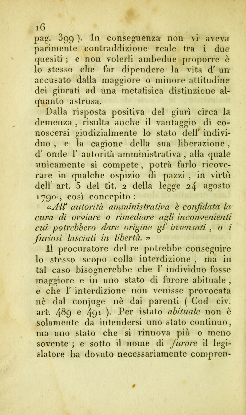 pag. 399 ). In conseguenza non vi aveva parimente contraddizione reale tra i due quesiti ; e non volerli ambedue proporre è lo stesso che far dipendere la vita d’ un accusato dalla maggiore o minore attitudine dei giurati ad una metafisica distinzione al- quanto astrusa. Dalla risposta positiva del giurì circa la demenza , risulta anche il vantaggio di co- noscersi giudizialmente lo stato dell’ indivi- duo , e la cagione della sua liberazione, d’ onde 1’ autorità amministrativa , alla quale unicamente si compete, potrà farlo ricove- rare in qualche ospizio di pazzi , in virtù dell’ art. 5 del tit. 2 della legge 2\ agosto 1790, così concepito: «All* autorità amministrativa è confidata la cura di ovviare o rimediare agli inconvenienti cui potrebbero dare origine gf insensati , o i furiosi lasciati in libertà. » Il procuratore del re potrebbe conseguire lo stesso scopo colla interdizione , ma in tal caso bisognerebbe che 1’ individuo fosse maggiore e in uno stato di furore abituale , e che F interdizione non venisse provocata nò dal conjuge nè dai parenti ( Cod civ. art. 4^9 e 491 )• Per istato abituale non è solamente da intendersi uno stato continuo, ma uno stato che si rinnova più o meno sovente ; e sotto il nome di furore il legi- slatore ha dovuto necessariamente compren-