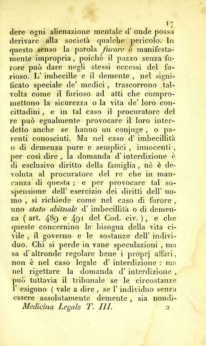 *7 dere ogni alienazione mentale ci’onde possa derivare alla società qualche pericolo. In questo senso la parola furore è manifesta- mente impropria, poiché il pazzo senza fu- rore può dare negli stessi eccessi del fu- rioso. X/ imbecille e il demente , nel signi- ficato speciale de’ medici, trascorrono tal- volta come il furioso ad atti che compro- mettono la sicurezza o la vita de’ loro con- cittadini, e in tal caso il procuratore dei re può egualmente provocare il loro inter- detto anche se hanno un conjuge , o pa- renti conosciuti. Ma nel caso d5 imbecillità o di demenza pure e semplici , innocenti , per così dire la domanda d’iiiterdizione è di esclusivo diritto della famiglia, nè è de- voluta al procuratore del re che in man- canza di questa ; e per provocare tal so- spensione dell’ esercizio dei diritti dell5 uo- mo , si richiede come nel caso di furore , uno stato abituale d’ imbecillità o di demen- za (art. 489 e 491 del God. civ. ) , e che queste concernino le bisogna della vita ci- vile , il governo e le sostanze dell5 indivi- duo. Chi si perde in vane speculazioni , ma sa d’altronde regolare bene i proprj affari, non è nel caso legale d5 interdizione : ma nel rigettare la domanda d5 interdizione , può tuttavia il tribunale se le circostanze f esigono ( vale a dire , se V individuo senza essere assolutamente demente , sia noiidi- Medicina Legale T. I1L 2