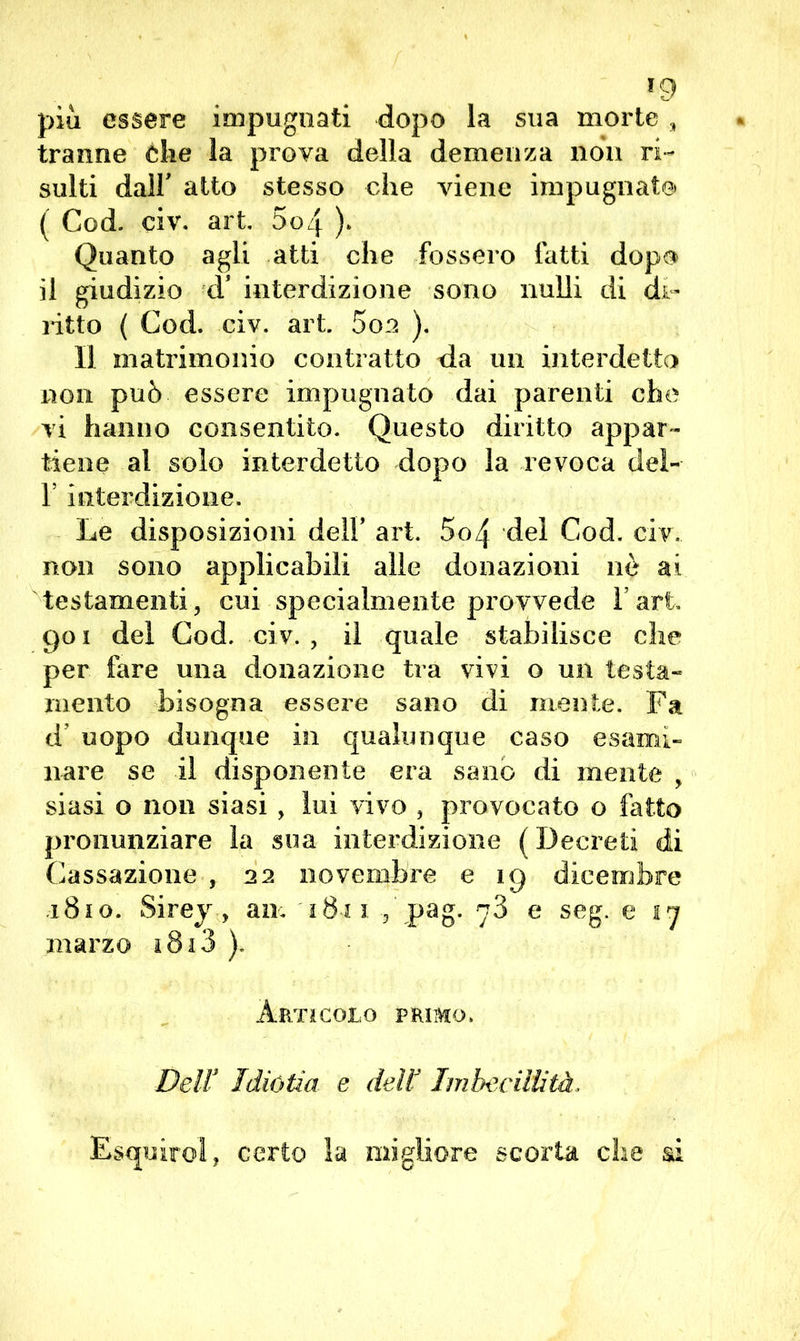 *9 piu essere impugnati dopo la sua morte , tranne òhe la prova della demenza non ri- sulti dall' atto stesso che viene impugnato ( Cod. civ. art. 5o4 ). Quanto agli atti che fossero fatti dopo il giudizio d5 interdizione sono nulli di di- ritto ( Cod. civ. art. 5oo ). Il matrimonio contratto da un interdetto non può essere impugnato dai parenti che vi hanno consentito. Questo diritto appar- tiene al solo interdetto dopo la revoca del- 1? interdizione. Le disposizioni dell’ art. 5o4 del Cod. civ.. non sono applicabili alle donazioni nò ai testamenti, cui specialmente provvede Fari, 901 dei Cod. civ. , il quale stabilisce che per fare una donazione tra vivi o un testa- mento bisogna essere sano di mente. Fa d uopo dunque in qualunque caso esami- nare se il disponente era sano di mente , siasi o non siasi, lui vivo , provocato o fatto pronunziare la sua interdizione ( Decreti di Cassazione , 22 novembre e 19 dicembre 1810. Sirey, am 18r 1 , pag. 78 e seg. e 17 marzo 1813 ). Artìcolo primo. Dell3 Tdiùtia e dell3 Imbecillità.. E&quirol, certo la migliore scorta che ai