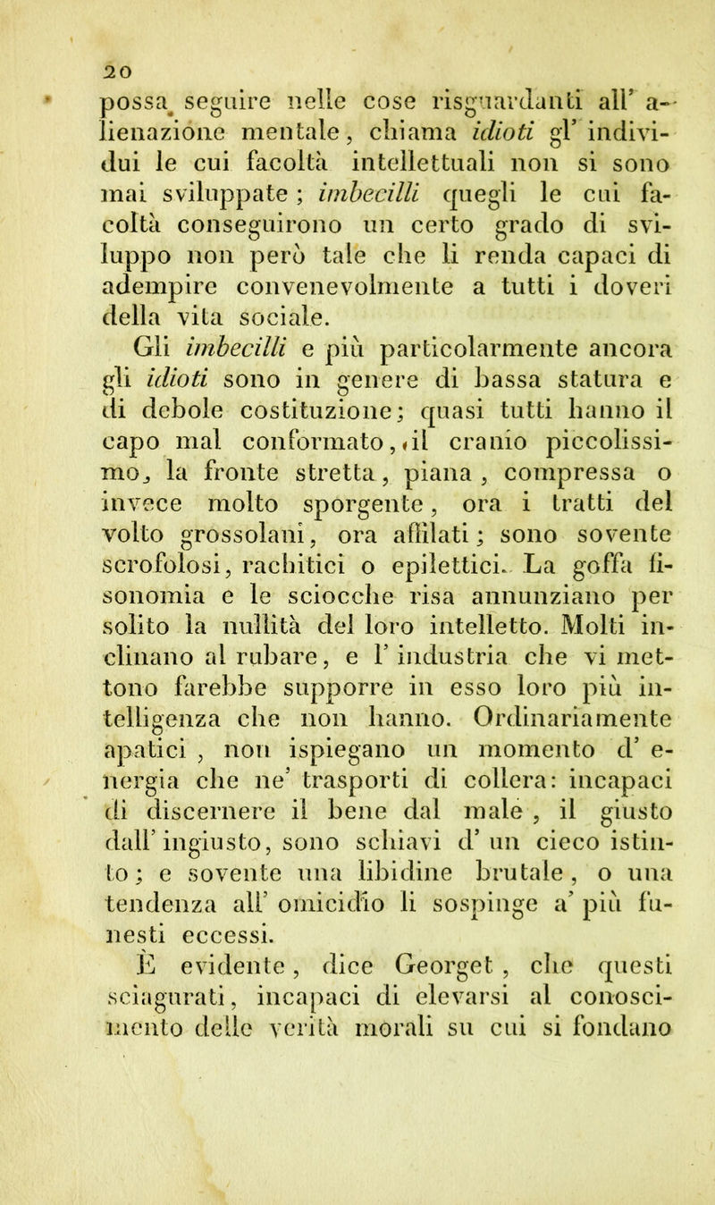 possa> seguire nelle cose riguardanti all’ a— lienazióne mentale, chiama idioti gl’indivi- dui le cui facoltà intellettuali non si sono mai sviluppate ; imbecilli quegli le cui fa- coltà conseguirono un certo grado di svi- luppo non però tale che li renda capaci di adempire convenevolmente a tutti i doveri della vita sociale. Gii imbecilli e più particolarmente ancora gli idioti sono in genere di bassa statura e di debole costituzione; quasi tutti hanno il capo mal conformatoci! cranio piccolissi- mo,, la fronte stretta, piana, compressa o invece molto sporgente, ora i tratti del volto grossolani, ora affilati; sono sovente scrofolosi, rachitici o epilettici. La goffa li- sonomia e le sciocche risa annunziano per solito la nullità del loro intelletto. Molti in- clinano al rubare, e l’industria che vi met- tono farebbe supporre in esso loro più in- telligenza che non hanno. Ordinariamente apatici , non ispiegano un momento d’ e- nergia che ne’ trasporti di collera: incapaci di discernere il bene dal male , il giusto dall’ingiusto, sono schiavi d’un cieco istin- to ; e sovente una libidine brutale, o una tendenza all’ omicidio li sospinge a’ più fu- nesti eccessi. È evidente, dice Georget , che questi sciagurati, incapaci di elevarsi al conosci- mento delle verità morali su cui si fondano