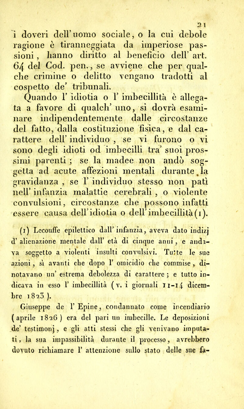 2 l i doveri dell’uomo sociale, o la cui debole ragione è tiranneggiata da imperiose pas- sioni , hanno diritto al benefìcio dell1 * * * 5 art. 64 del Cod. pen., se avviene che per qual- che crimine o delitto vengano tradotti al cospetto de’ tribunali. Quando Y idiotia o V imbecillità è allega- ta a favore di qualch5 uno, si dovrà esami- nare indipendentemente dalle circostanze del fatto, dalla costituzione fisica, e dai ca- rattere dell5 individuo , se vi furono o vi sono degli idioti od imbecilli tra5 suoi pros- simi parenti; se la madee non andò sog- getta ad acute affezioni mentali durante la gravidanza , se T individuo stesso non patì nell5 infanzia malattie cerebrali , o violente convulsioni, circostanze che possono infatti essere causa dell*idiotia o dell5 imbecillità(i). (1) LecoufFe epilettico dall’infanzia, aveva dato indizj d’ alienazione mentale dall’ età di cinque anni, e anda- va soggetto a violenti insulti convulsivi. Tutte le sue azioni, si avanti che dopo 1’ omicidio che commise, di- notavano un’ estrema debolezza di carattere ; e tutto in- dicava in esso 1’ imbecillità ( v. i giornali 11—14 dicem- bre 1 8-23 ). Giuseppe de 1’ Epine, condannato come incendiario (aprile 1826) era del pari un imbecille. Le deposizioni de’ testimoni, e gli atti stessi clic gli venivano imputa- ti , la sua impassibilità durante il processo, avrebbero dovuto richiamare 1’ attenzione sullo stato delle sue fa-