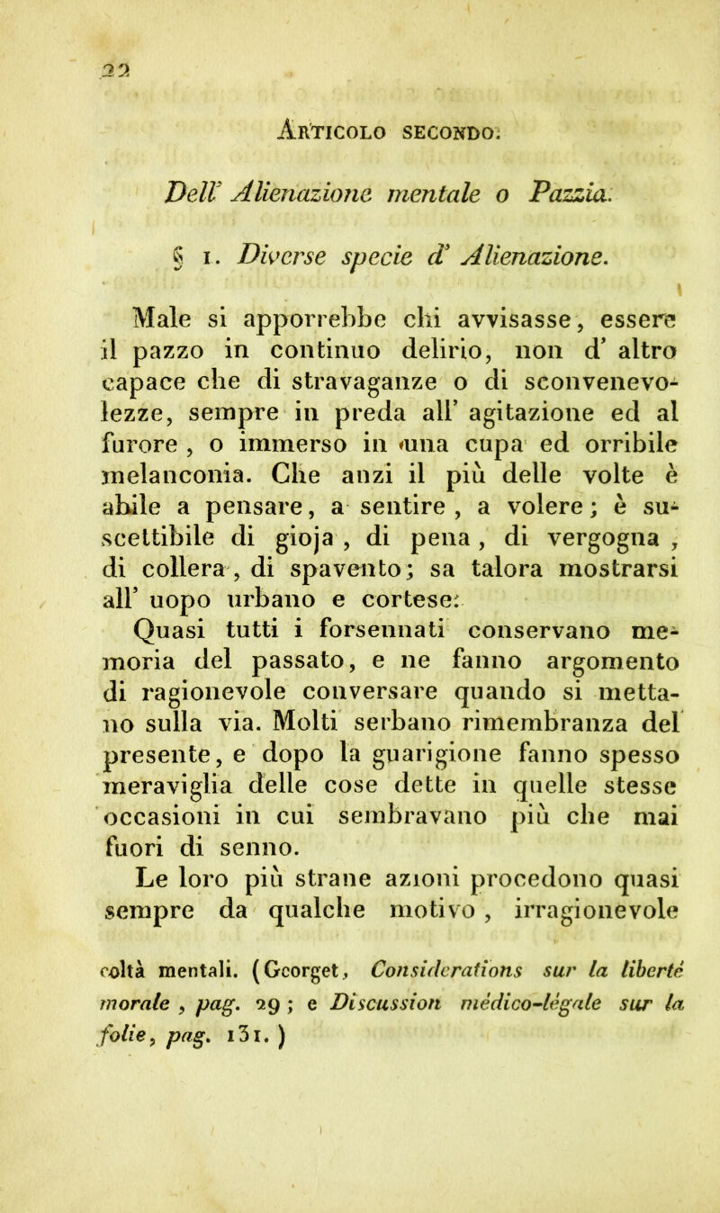 Articolo secondo. Dell’ Alienazione mentale o Pazzia. § r. Diverse specie d’ Alienazione. ■ ' » Male si apporrebbe chi avvisasse, essere il pazzo in continuo delirio, non d’ altro capace che di stravaganze o di sconvenevo- lezze, sempre in preda all’ agitazione ed al furore , o immerso in «una cupa ed orribile melanconia. Che anzi il più delle volte è abile a pensare, a sentire , a volere ; è su- scettibile di gioja , di pena, di vergogna , di collera , di spavento; sa talora mostrarsi all’ uopo urbano e cortese; Quasi tutti i forsennati conservano me- moria del passato, e ne fanno argomento di ragionevole conversare quando si metta- no sulla via. Molti serbano rimembranza del presente, e dopo la guarigione fanno spesso meraviglia delle cose dette in quelle stesse occasioni in cui sembravano più che mai fuori di senno. Le loro più strane azioni procedono quasi sempre da qualche motivo, irragionevole colta mentali. (Gcorget, Considerations sur la liberto morale , pag. 29 ; e Discussion mèdico-legale sur la folle, pag. i3i. )