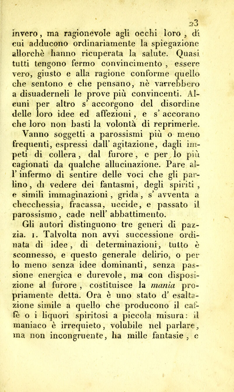 *3 invero, ma ragionevole agli occhi loro , di cui adducono ordinariamente la spiegazione allorché hanno ricuperata la salute. Quasi tutti tengono fermo convincimento , essere vero, giusto e alla ragione conforme quello che sentono e che pensano, nè varrebbero a disuaderneli le prove più convincenti. Al- cuni per altro s’ accorgono del disordine delle loro idee ed affezioni, e s’ accorano che loro non basti la volontà di reprimerle. Vanno soggetti a parossismi più o meno frequenti, espressi dall’ agitazione, dagli im- peti di collera, dal furore, e per io più cagionati da qualche allucinazione. Pare al- T infermo di sentire delle voci che gli par- lino, di vedere dei fantasmi, degli spiriti, e simili immaginazioni, grida, s avventa a checchessia, fracassa, uccide, e passato il parossismo, cade nell’abbattimento. Gli autori distinguono tre generi di paz- zia. i. Talvolta non avvi successione ordi- nata di idee, di determinazioni, tutto è sconnesso, e questo generale delirio, o per lo meno senza idee dominanti, senza pas- sione energica e durevole, ma con disposi- zione al furore , costituisce la mania pro- priamente detta. Ora è uno stato d’ esalta- zione simile a quello che producono il caf- fè o i liquori spiritosi a piccola misura: il maniaco è irrequieto, volubile nel parlare, ma non incongruente, ha mille fantasie, e