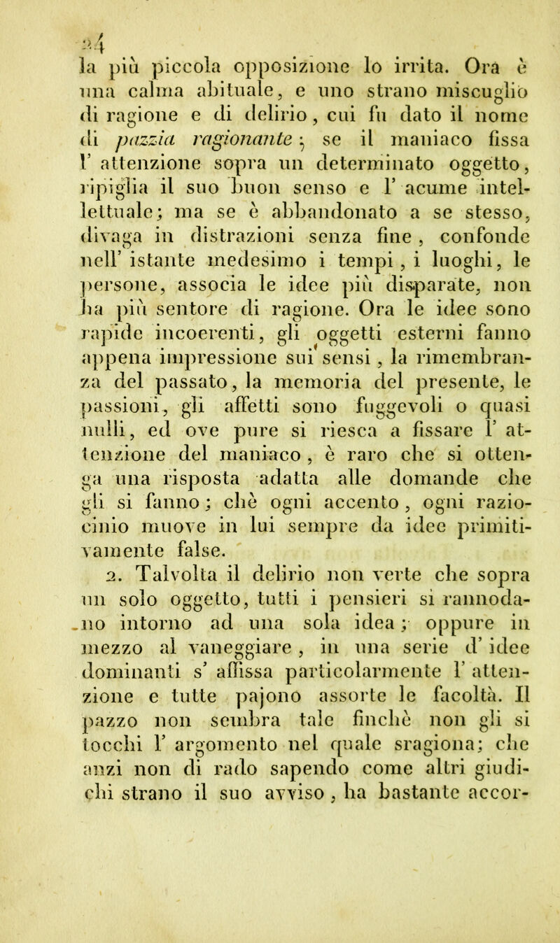 la più piccola opposizione lo irrita. Ora è una calma abituale, e uno strano miscuglio <li ragione e di delirio, cui fu dato il nome di pazzia ragionante $ se il maniaco fissa V attenzione sopra un determinato oggetto, ripiglia il suo buon senso e 1’ acume intel- lettuale; ma se è abbandonato a se stesso, divaga in distrazioni senza fine, confonde nell’istante medesimo i tempi, i luoghi, le persone, associa le idee più disparate, non ha più sentore di ragione. Ora le idee sono rapide incoerenti, gli oggetti esterni fanno appena impressione sui sensi, la rimembran- za del passato, la memoria dei presente, le passioni, gli affetti sono fuggevoli o quasi nulli, ed ove pure si riesca a fissare 1’ at- tenzione del maniaco , è raro che si otten- ga una risposta adatta alle domande che gli si fanno ; che ogni accento, ogni razio- cinio muove in lui sempre da idee primiti- vamente false. 2. Talvolta il delirio non verte che sopra un solo oggetto, tutti i pensieri si rannoda- .no intorno ad una sola idea; oppure in mezzo al vaneggiare, in una serie d’idee dominanti s’ affissa particolarmente 1’ atten- zione e tutte pajono assorte le facoltà. Il pazzo non sembra tale finche non gli si tocchi 1’ argomento nel quale sragiona; che anzi non di rado sapendo come altri giudi- chi strano il suo avviso, ha bastante accor-