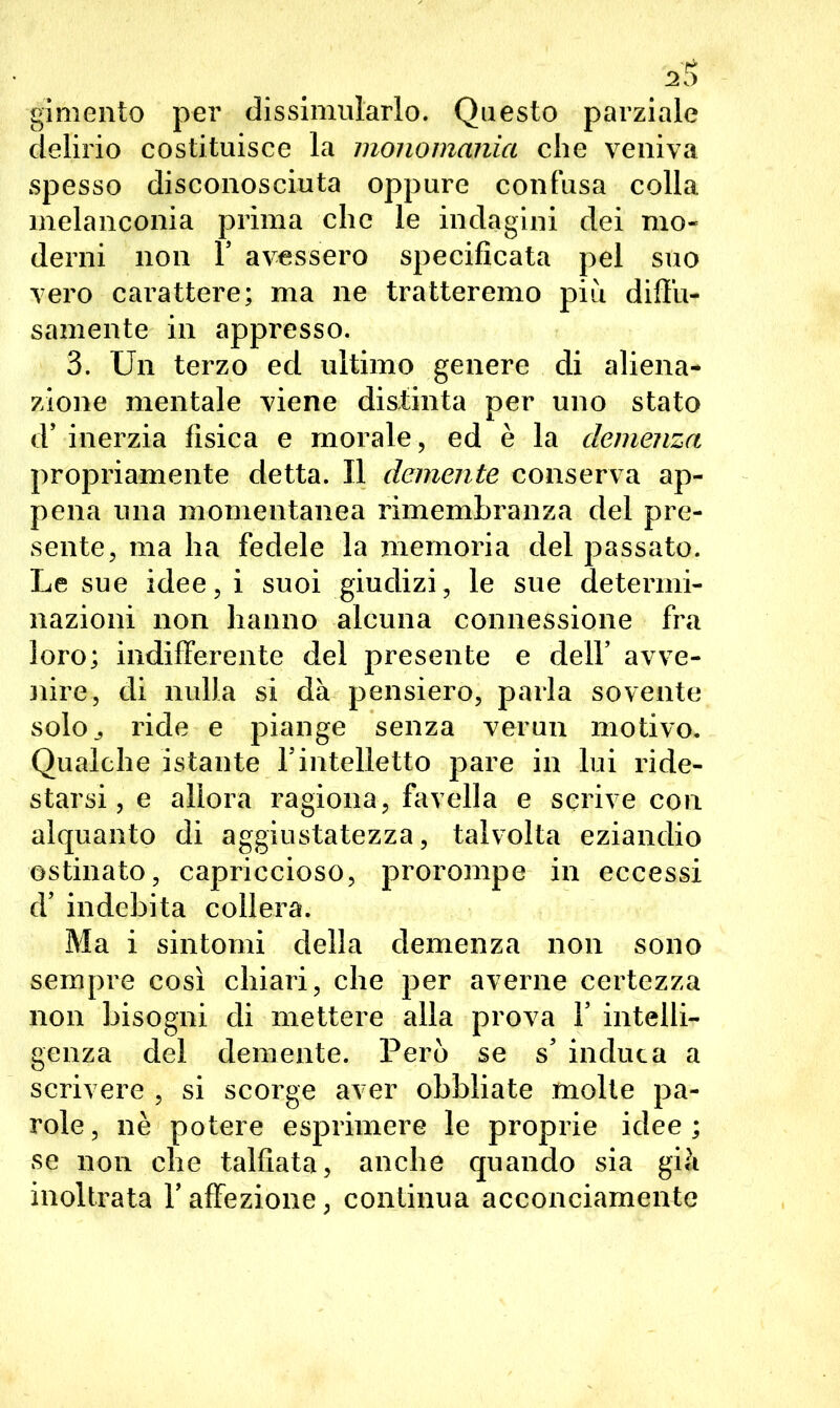 gimento per dissimularlo. Questo parziale delirio costituisce la monomania che veniva spesso disconosciuta oppure confusa colla melanconia prima che le indagini dei mo- derni non T avessero specificata pel suo vero carattere; ma ne tratteremo più diffu- samente in appresso. 3. Un terzo ed ultimo genere di aliena- zione mentale viene discinta per uno stato d’ inerzia fisica e morale, ed è la demenza propriamente detta. Il demente conserva ap- pena una momentanea rimembranza del pre- sente, ma ha fedele la memoria del passato. Le sue idee, i suoi giudizi, le sue determi- nazioni non hanno alcuna connessione fra loro; indifferente del presente e dell’ avve- jiire, di nulla si dà pensiero, parla sovente solo., ride e piange senza verun motivo. Qualche istante l’intelletto pare in lui ride- starsi, e allora ragiona, favella e scrive con alquanto di aggiustatezza, talvolta eziandio ostinato, capriccioso, prorompe in eccessi d’ indebita collera. Ma i sintomi della demenza non sono sempre così chiari, che per averne certezza non bisogni di mettere alla prova 1’ intelli- genza del demente. Però se s’ induca a scrivere , si scorge aver obbliate molte pa- role, nè potere esprimere le proprie idee; se non che talfiata, anche quando sia già inoltrata l’affezione, continua acconciamente