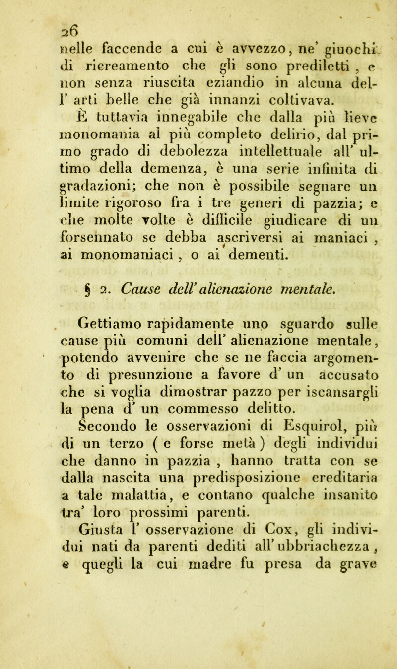 s6 «elle faccende a cui è avvezzo, ne’ giuochi di riereamento che gli sono prediletti , e non senza riuscita eziandio in alcuna del- 1’ arti belle che già innanzi coltivava. È tuttavia innegabile che dalla più lieve monomania al più completo delirio, dal pri- mo grado di debolezza intellettuale all’ ul- timo della demenza, è una serie infinita di gradazioni; che non è possibile segnare un limite rigoroso fra i tre generi di pazzia; e che molte volte è difficile giudicare di un forsennato se debba ascriversi ai maniaci , ai monomaniaci, o ai dementi. § 2. Cause dell’ alienazione mentale. Gettiamo rapidamente uno sguardo sulle cause più comuni dell5 alienazione mentale, potendo avvenire che se ne faccia argomen- to di presunzione a favore d’ un accusato che si voglia dimostrar pazzo per iscansargli la pena d’ un commesso delitto. Secondo le osservazioni di Esquirol, più di un terzo ( e forse metà ) degli individui che danno in pazzia , hanno tratta con se dalla nascita una predisposizione ereditaria a tale malattia, e contano qualche insanito tra’ loro prossimi parenti. Giusta 1’ osservazione di Cox, gli indivi- dui nati da parenti dediti all’ubr iachezza, e quegli la cui madre fu presa da grave