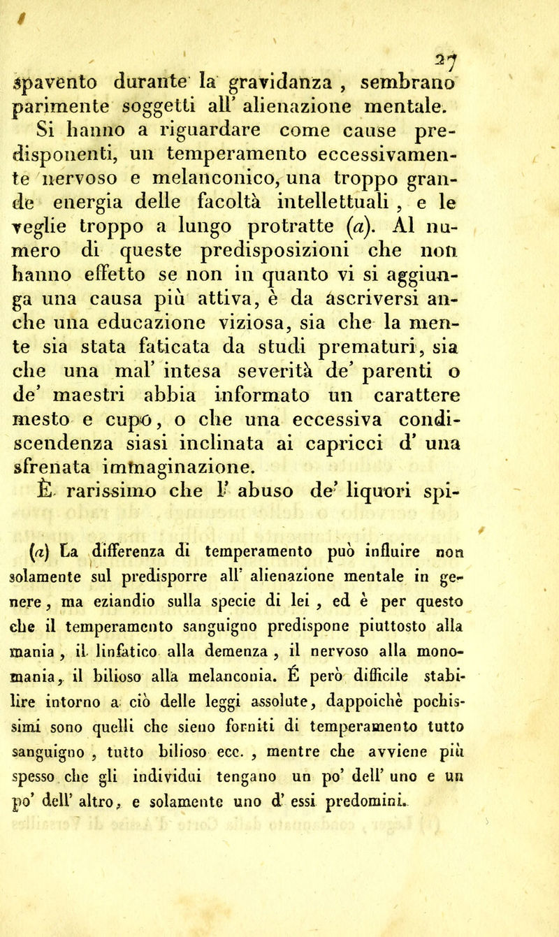 spavento durante la gravidanza , sembrano parimente soggetti all' alienazione mentale. Si hanno a riguardare come cause pre- disponenti, un temperamento eccessivamen- te nervoso e melanconico, una troppo gran- de energia delle facoltà intellettuali , e le veglie troppo a lungo protratte (a). Al nu- mero di queste predisposizioni che non hanno effetto se non in quanto vi si aggiun- ga una causa più attiva, è da ascriversi an- che una educazione viziosa, sia che la nien- te sia stata faticata da studi prematuri, sia che una mal’ intesa severità de’ parenti o de’ maestri abbia informato un carattere mesto e cupo, o che una eccessiva condi- scendenza siasi inclinata ai capricci d’ una sfrenata immaginazione. È rarissimo che 1’ abuso de’ liqunri spi- (rt) La differenza di temperamento può influire non solamente sul predisporre alt alienazione mentale in ge- nere , ma eziandio sulla specie di lei , ed è per questo ebe il temperamento sanguigno predispone piuttosto alla mania , il linfatico alla demenza , il nervoso alla mono- mania, il bilioso alla melanconia. É però difficile stabi- lire intorno a ciò delle leggi assolute, dappoiché pochis- simi sono quelli che sieuo forniti di temperamento tutto sanguigno , tutto bilioso ecc. , mentre che avviene più spesso che gli individui tengano un po’ dell’uno e un po’ dell’ altro, e solamente uno d’ essi predomini.
