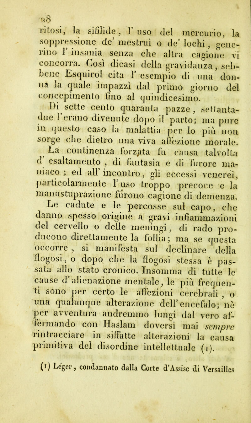 !2& ritosi, la sifilide, Fuso del mercurio, la soppressione de’ mestrui o de’ lochi, gene- rino 1’ insania senza che altra cagione vi concorra. Cosi dicasi della gravidanza, seb- bene Esquirol cita 1’ esempio di una don- na la quale impazzi dal primo giorno del concepimento fino al quindicesimo. Di sette cento quaranta pazze, settanta- due l’erano divenute dopo il parto; ma pure in questo caso la malattia per lo più non sorge che dietro una viva affezione morale. La continenza forzata fu causa talvolta d esaltamento , di fantasia e di furore ma- niaco ; ed all incontro, gli eccessi venerei, particolarmente l’uso troppo precoce e la manustuprazione furono cagione di demenza. Le cadute e le percosse sul capo, che danno spesso origine a gravi infiammazioni del cervello o delle meningi, di rado pro- ducono direttamente la follia; ma se questa occorre , si manifesta sul declinare della flogosi, o dopo che la flogosì stessa è pas- sata allo stato cronico. Ingomma di tutte le cause d’alienazione mentale, le più frequen- ti sono per certo le affezioni cerebrali , o una qualunque alterazione dell’encefalo; nò per avventura andremmo lungi dal vero af- ieimando con Ilaslam doversi mai sempre rintracciare in siffatte alterazioni la causa primitiva del disordine intellettuale (i). (i) Lc'ger, condannato dalla Corte d’Assise di Versailles
