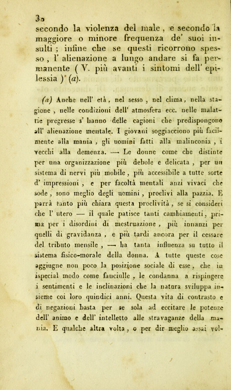3a secondo la violenza del male , e secondo la maggiore o minore frequenza de’ suoi in- sulti ; inline che se questi ricorrono spes- so , F alienazione a lungo andare si fa per- manente ( V. più avanti i sintomi dell' epi- lessia )' (a). (a) Anche nell’ età, nel sesso , nel clima, nella sta- gione , nelle condizioni dell* atmosfera ecc. nelle malat- tie pregresse sJ hanno delle cagioni che predispongono all’ alienazione mentale. I giovani soggiacciono piu facil- mente alla mania , gli uomini fatti alla malinconia , i vecchi alla demenza. —• Le donne come che distinte per una organizzazione più debole e delicata , per un sistema di nervi più mobile, più accessibile a tutte sorte <T impressioni > e per facoltà mentali anzi vivaci che sode , sono meglio degli uomini 3 proclivi alla pazzia. E parrà tanto più chiara questa proclività 3 se si consideri che 1* utero — il quale patisce tanti cambiamenti. pri- ma per i disordini di mestruazione , più innanzi per quelli di gravidanza , e più tardi ancora per il cessare del tributo mensile , —• ha tanta influenza su tutto il sistema fìsico-morale della donna. A tutte queste cose aggiugne non poco 3a posizione sociale di esse 3 che in ispeciaì modo come fanciulle , le condanna a rispingerc i sentimenti c le inclinazioni che la natura sviluppa in- sieme coi loro quindici anni. Questa vita di contrasto c di negazioni basta per se sola ad eccitare le potenze dell’ animo e delf intelletto alle stravaganze della ma-