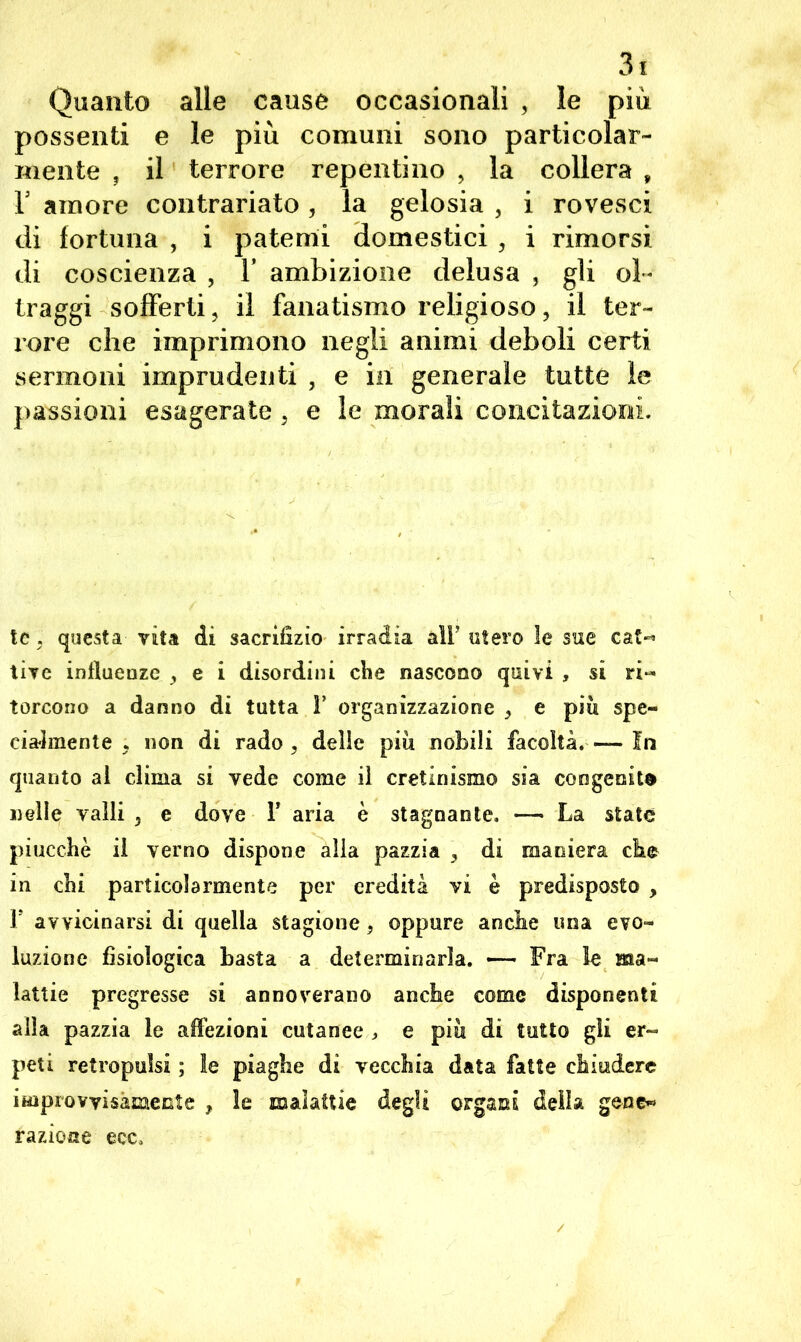 Quanto alle cause occasionali , le più possenti e le più comuni sono particolar- mente , il terrore repentino , la collera , Is amore contrariato , la gelosia , i rovesci di fortuna , i patemi domestici , i rimorsi di coscienza , Y ambizione delusa , gli ol- traggi sofferti, il fanatismo religioso, il ter- rore che imprimono negli animi deboli certi sermoni imprudenti , e in generale tutte le passioni esagerate , e le morali concitazioni. tc, questa vita di sacrifizio irradia aìF utero le sue cat»* tive influenze , e i disordini che nascono quivi , si ri« torcono a danno di tutta F organizzazione , e piu spe- cialmente j non di rado , delle piu nobili facoltà.— In quanto ai clima si vede come il cretinismo sia congenite Delle valli , e dove F aria è stagnante. — La state piucchè il verno dispone alla pazzia , di maniera che in cbi particolarmente per eredità vi è predisposto , F avvicinarsi di quella stagione, oppure anche una evo- luzione fisiologica basta a determinarla. — Fra le ma- lattie pregresse si annoverano anche come disponenti alla pazzia le affezioni cutanee , e piu di tutto gii er- peti retropulsi ; le piaghe di vecchia data fatte chiudere improvvisamente , le malattie degli organi della gene* razione ecc.