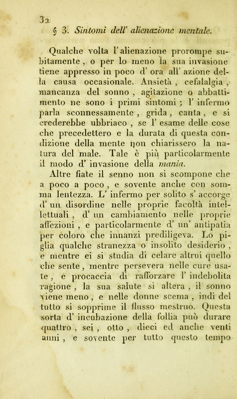 § 3. Sintomi dell' alienazione mentale. Qualche volta l’alienazione prorompe su- bitamente , o per lo meno ia sua invasione tiene appresso in poco cl’ ora all’ azione del- la causa occasionale. Ansietà , cefalalgia , mancanza del sonno , agitazione o abbatti- mento ne sono i primi sintomi ; 1’ infermo parla sconnessamente, grida, canta, e si crederebbe ubbriaco , se 1’ esame delle cose che precedettero e la durata di questa con- dizione della mente qon chiarissero la na- tura del male. Tale è piu particolarmente il modo d’ invasione della mania. Altre fiate il senno non si scompone che a poco a poco , e sovente anche con som- ma lentezza. L’ infermo per solito s’ accorge d’ un disordine nelle proprie facoltà intel- lettuali , d’ un cambiamento nelle proprie affezioni , e particolarmente d’ un’ antipatia per coloro che innanzi prediligeva. Lo pi- glia qualche stranezza o insolito desiderio , e mentre ei si studia di celare altrui quello che sente, mentre persevera nelle cure usa- te , e procaccia di rafforzare 1’ indebolita ragione , la sua salute si altera , il sonno viene meno, e nelle donne scema , indi del tutto si sopprime il flusso mestruo. Questa sorta d’ incubazione della follia può durare quattro , sei , otto , dieci ed anche venti anni , e sovente per tutto questo tempo