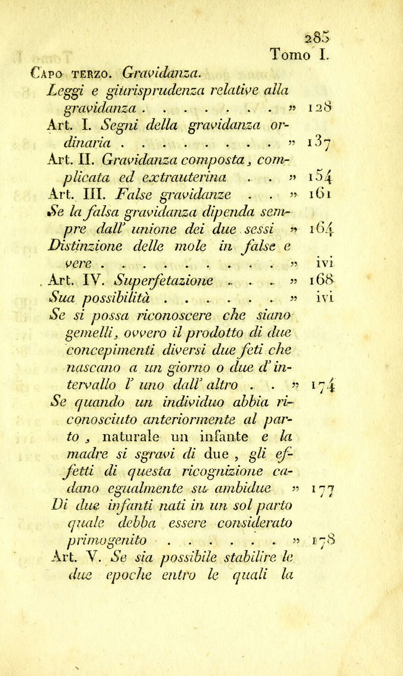s85 Tomo L Capo terzo. Gravidanza. Leggi e giurisprudenza relative alla gravidanza ” 128 Art. I. Segni della gravidanza or- dinaria ” Art. IL Gravidanza composta 3 com- plicata ed extrauterina .. . » i54 Art. III. False gravidanze . . 161 Se la falsa gravidanza dipenda sem- pre dair unione dei due sessi » 164 Distinzione delle mole in false e vere ....... ivi Art. IV. Superfetazione ~ « 168 Sua possibilità . . ... .. . ... « ivi Se si possa riconoscere che siano gemellis ovvero il prodotto di due concepimenti diversi due feti che nascano a un giorno 0 due d’in- tervallo V uno dall altro . . «174 Se quando uri individuo abbia ri- conosciuto anteriormente al par- to 3 naturale un infante e la madre si sgravi di due , gli ef- fetti di questa ricognizione ca- dano egualmente su ambidue » 177 Di due infanti nati in un sol parto quale debba essere considerato primogenito * » 178 Art. Y. Se sia possibile stabilire le due epoche entro le quali la