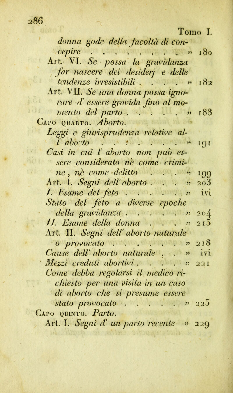 Tomo I. donna gode della facoltà di con- cepire » i8o Art. VI. Se possa la gravidanza far nascere dei desiderj e delle tendenze irresistibili . . . . » 182 Art. VII. Se una donna possa igno- rare d’ essere gravida fino al mo- mento del parto » 188 Capo quarto. Aborto. Leggi e giurisprudenza relative al- V abo 'to . . : . . . . » 191 Casi in cui ! aborto non può es- sere considerato nò come crimi- ne , nè come delitto . . . ”199 Art. I. Segni dell’aborto ...» 2o3 I. Esame del feto » ivi Stato del feto a diverse epoche della gravidanza . . . . . » 204 II. Esame della donna . . . » 2i5 Art. II. Segni dell’ aborto naturale 0 provocato » 218 Cause dell aborto naturale . . » ivi Mezzi creduti abortivi. . . . » 2 21 Come debba regolarsi il medico ri- chiesto per una visita in un caso di aborto che si presume essere stato provocato » 220 Capo quinto. Parto. Art. I. Segni d’ un parlo recente » 229
