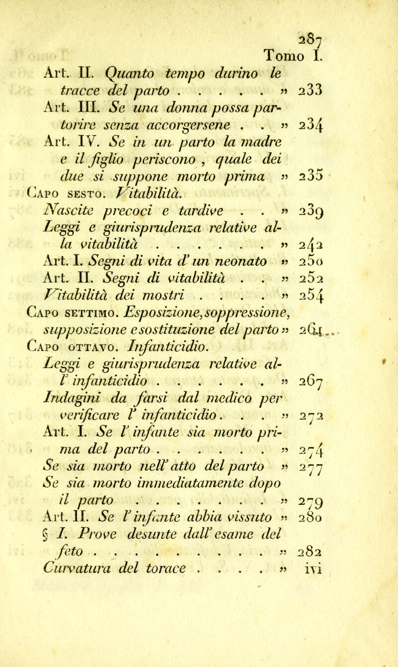 287 Tomo I. Art, IL Quanto tempo durino le tracce del parto ?» 233 Art. III. Se una donna possa par- torire senza accorgersene . . ?» 234 Art. IV. Se in un parto la madre e il figlio periscono , quale dei due si suppone morto prima ?? 2 35 Capo sesto. Vitabilità. Nascite precoci e tardive . . ?» 23rj Leggi e giurisprudenza relative al- la vitabilità ?» 242 Art. I. Segni di vita d? un neonato ?? 25o Art. IL Segni di vitabilità . . ?» 252 Vitabilità dei mostri . . . . ?» 2 5 4 Capo settimo. Esposizione,soppressione, supposizione esostituzione del parto ?? 2Gì.. Capo ottavo. Infanticidio. Leggi e giurisprudenza relative al- ! infanticidio ?» 267 Indagini da farsi dal medico per verificare ! infanticidio. . . ?» 272 Art. I. Se I infante sia morto pri- • ma del parto ?» 274 Se sia morto nell atto del parto ?» 277 Se sia morto immediatamente dopo il parto ?» 279 Art. IL Se V infante abbia vissuto ?» 280 § I. Prove desunte dall esame del feto ?» 282