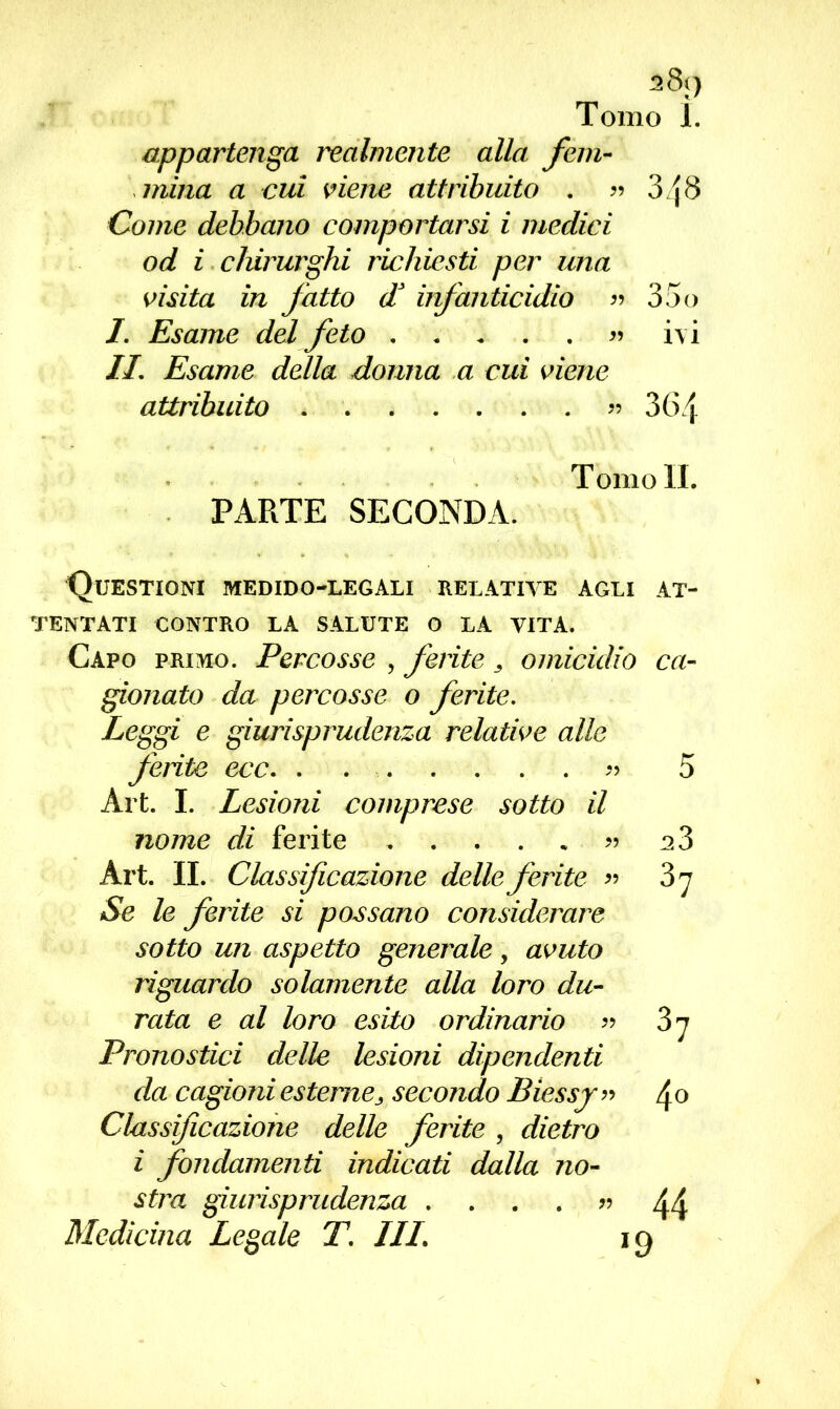 s8() Tomo Ì. appartenga realmente alla fem- mina a cui viene attribuito . « 3j8 Come debbano comportarsi i medici od i chirurghi richiesti per una visita in fatto d* infanticidio « 35o I. Esame del feto « ivi IL Esame della donna a cui viene attribuito «364 Tomoli. PARTE SECONDA. Questioni medido-legali relative agli at- tentati CONTRO LA SALUTE O LA VITA. Capo primo. Percosse , ferite, omicidio ca- gionato da percosse o ferite. Leggi e giurisprudenza relative alle ferite ecc. ........ 5 Art. I. Lesioni comprese sotto il nome di ferite « 2 3 Art. IL Classificazione delle ferite « 3 7 Se le ferite si possano considerare sotto un aspetto generale, avuto riguardo solamente alla loro du- rata e al loro esito ordinario « 3 7 Pronostici delle lesioni dipendenti da cagioni esterne, secondo Biessj « 4 0 Classificazione delle ferite , dietro i fondamenti indicati dalla no- stra giurisprudenza .... « 44 Medicina Legale T. Ili. 19