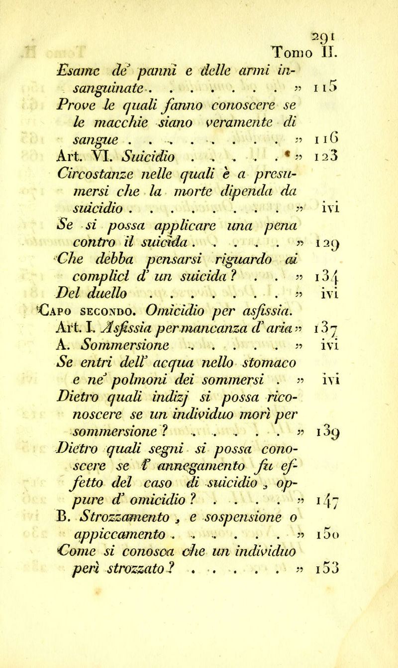 Esame de panni e delle armi in- sanguinate ” ii5 Prove le quali fanno conoscere se le macchie siano veramente di sangue . . . . . . . 11G Art. VI. Suicidio . . . . . € ?? 12 3 Circostanze nelle quali e a presu- mersi che la morte dipenda da suicidio ^ ivi Se si possa applicare una pena contro il suicida. . . . . » 12Q Che debba pensarsi riguardo ai complici d3 un suicida ? . . » 134 Del duello . 5? ivi Capo secondo. Omicidio per asfissia. Art. I. Asfissia per mancanza d3 aria » 13 7 A. Sommersione » ivi Se entri dell3 acqua nello stomaco e neJ polmoni dei sommersi . » ivi Dietro quali indizj si possa rico- noscere se un individuo morì per sommersione ? . . . . . « i3y Dietro quali segni si possa cono- scere se f annegamento fu ef- fetto del caso di suicidio 3 op- pure d3 omicidio ? . . . . » 147 B. Strozzamento * e sospensione o qppiccamento . . -. . . . » i5o Come si conosca ohe un individuo perì strozzatoi ... . . » 153
