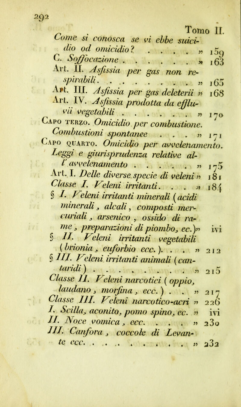 ~ , Tomo IL Ionie si conosca se vi ebbe suici- dio od omicidio? . . . . » j5q C. Soffocazione i63 Art. If. Asfissia per gas non re- spirabili. . . „ 160 A?t. III. Asfissia per gas deleterii « 168 Art. IV. Asfissia prodotta da efflu- vii vegetabili „ 1n0. Capo terzo. Omicidio per combustione. Combustioni spontanee . . . >•> j j i Capo quarto. Omicidio per avvelenamento. Leggi e giurisprudenza relative al- L avvelenamento . . . . . ^ Art. I. Delle diverse specie di veleni » 181 Classe I. Veleni irritanti. . . 3, 184 § I Veleni irritanti minerali ( acidi minerali, alcali, composti mer- curiali , arsenico , ossido di ra- me , preparazioni di piombo, ecfi ivi § LI. Vieleni irritanti vegetabili ( brionia , eiforbio ecc. ). . . » 212 § III. Vieleni irritanti animali ( can- taridi) „ 2i5 Classe 11. Vieleni narcotici ( oppio, laudano $ morfina, ecc. ) . . « 21 ” Classe III. Vieleni narcotico-acri » 226 I. Scilla, aconito, pomo spino, ec. » ivi IL- Noce vomica, ecc. . . . ?* a3o III. Canfora , coccole di Levan- te ecc. a3a