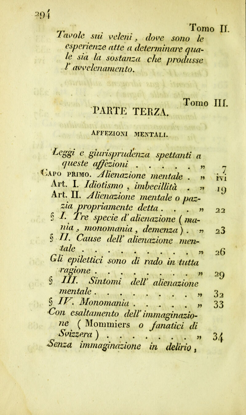 l avole sia veleni dove sono le esperienze atte a determinare qua- le sia la sostanza che produsse l avvelenamento. Tomo IIL PARTE TERZA. affezioni mentali. Leggi e giurisprudenza spettanti a queste affezioni • • • . . n Eapo primo. Alienazione mentale . >» ivi Art. I. Idiotismo , imbecillità . » ì(j Art IL Alienazione mentale o paz- zia propriamente detta. . . „ 32 § /. Tre specie d’alienazione ( ma- nia ^ monomania, demenza). « ;>3 § II. Cause dell alienazione men- r?ale- » =6 LsLl epilettici sono di rado in tutta ragione :. ... „ § III. Sintomi dell alienazione mentale « 3a § IV. Monomania . . ... ,. , „ 33 Con esaltamento dell’immaginazio- ne ( Mommiers 0 fanatici di Svizzera ) ... . ,. r>/ ‘Oenzct immaginazione in delirio 3