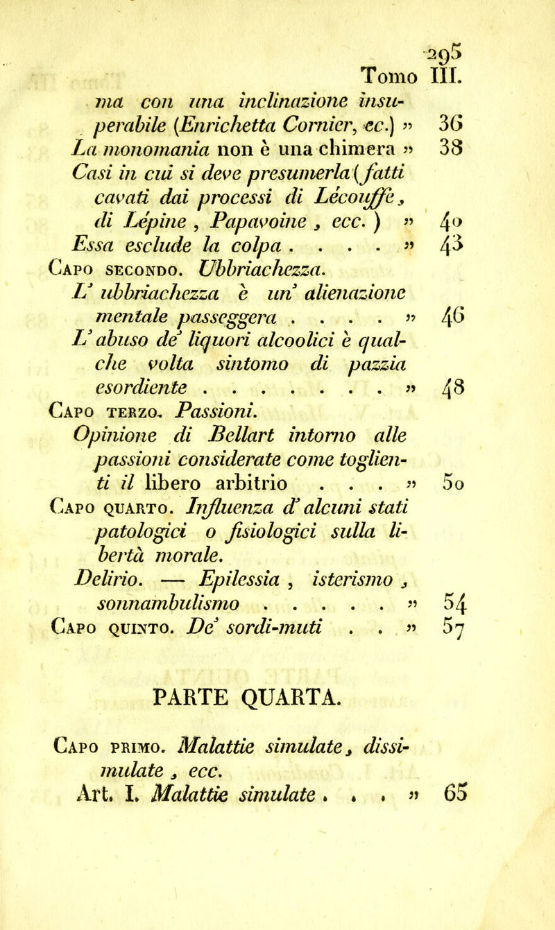 sgS Tomo III. vici con una inclinazione insu- perabile (.Enrichetta Cornier? ec.) » 36 La monomania non è una chimera « 38 Casi in cui si deve presumerla (fatti cavati dai processi di Lècoitffe, di Lépine , Papavoine > ecc. ) « 4° Essa esclude la colpa . ...» 4^ Capo secondo. Ubbriachezza. LJ ubbriachezza e un alienazione mentale passeggera . ... » t\6 JJ abuso de liquori alcoolici è qual- che volta sintomo di pazzia esordiente «48 Capo terzo. Passioni. Opinione di Bellart intorno alle passioni considerate come toglien- ti il libero arbitrio . . . « 5o Capo quarto. Influenza dJalcuni stati patologici o fisiologici sulla li- bertà morale. Delirio. — Epilessia , isterismo > sonnambulismo » 54 Capo quinto. De sordi-muti . . » 57 PARTE QUARTA. Capo primo. Malattie simulate 3 dissi- mulate * ecc. Art. L Malattie simulate. . . » 65