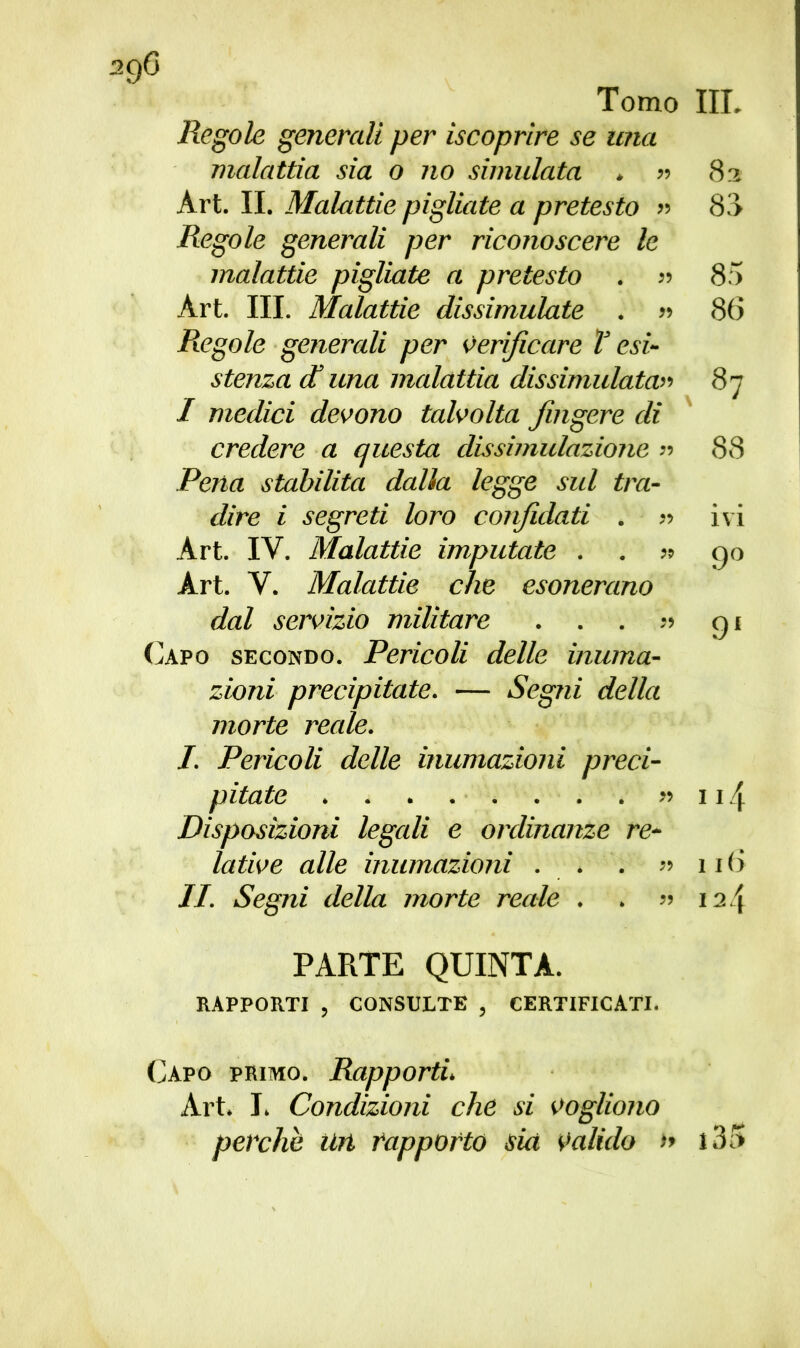Tomo III. Regole generali per iscoprìre se una malattia sia o no simulata . » 82 Art. II. Malattie pigliate a pretesto » 8.> Regole generali per riconoscere le malattie pigliate a pretesto . » 85 Art. III. Malattie dissimulate . » 86 Regole generali per verificare T esi- stenza et una malattia dissimulata» 87 I medici devono talvolta fingere di credere a questa dissimulazione « 88 Pena stabilita dalla legge sul tra- dire i segreti loro confidati . » ivi Art. IV. Malattie imputate . . » 90 Art. Y. Malattie che esonerano dal servizio militare . . . 91 Capo secondo. Pericoli delle inuma- zioni precipitate. — Segni della morte reale. J. Pericoli delle inumazioni preci- pitate ■ » 114 Disposizioni legali e ordinanze re- lative alle inumazioni . . . «116 II. Segni della morte reale . . » 124 PARTE QUINTA. RAPPORTI , CONSULTE , CERTIFICATI. Capo primo. Rapporti. Art. I. Condizioni che si vogliono perche un rapporto sia valido » i35