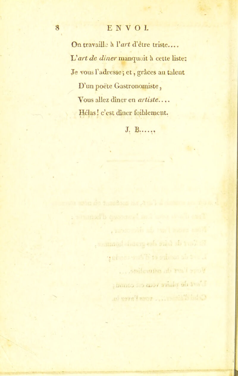 On travailla' K Y art d’ctre triste.... L'art de dîner manqmjit h cette liste: Je vous l’adresse; et, grâces au talent D’un poète Gastronomiste, Vous allez dîner en artiste.... Hélas ! c’est dîner foiblemcnt. J. 13