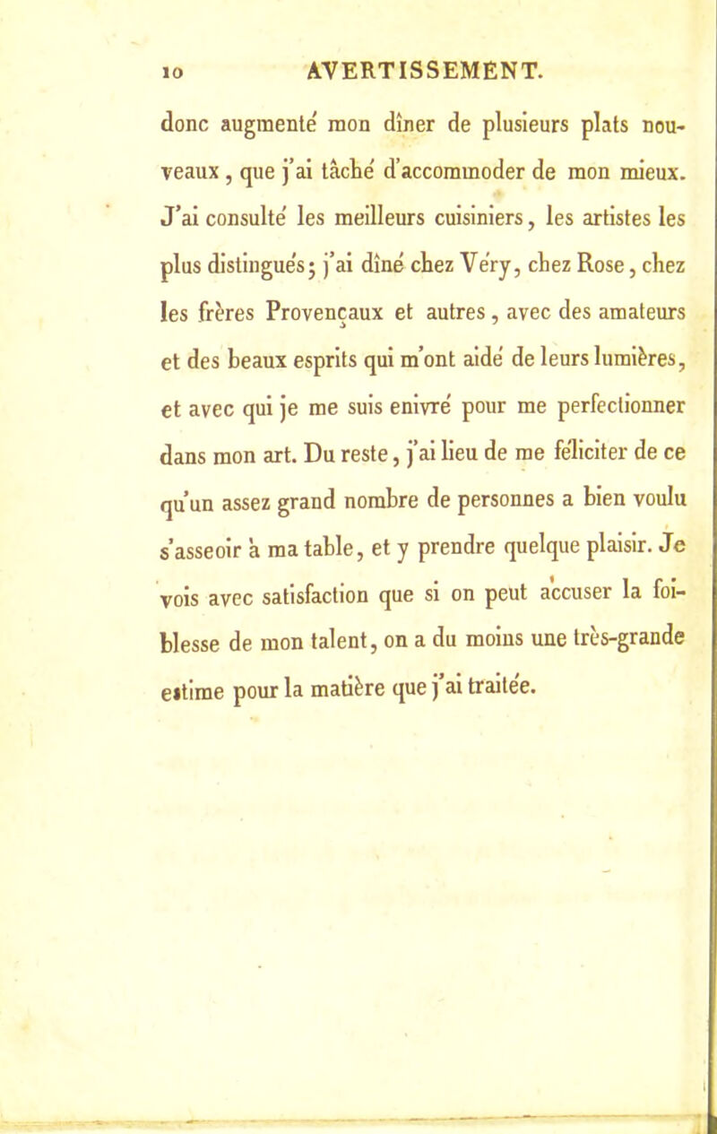 donc augmente mon dîner de plusieurs plats nou- veaux , que j’ai tâche' d’accommoder de mon mieux. J’ai consulte' les meilleurs cuisiniers, les artistes les plus distingues; j’ai dîné chez Véry, chez Rose, chez les frères Provençaux et autres, avec des amateurs et des beaux esprits qui m’ont aidé de leurs lumières, et avec qui je me suis enivré pour me perfectionner dans mon art. Du reste, j’ai lieu de me féliciter de ce qu’un assez grand nombre de personnes a bien voulu s’asseoir à ma table, et y prendre quelque plaisir. Je vois avec satisfaction que si on peut accuser la foi- blesse de mon talent, on a du moins une très-grande eitime pour la matière que j’ai traitée. I