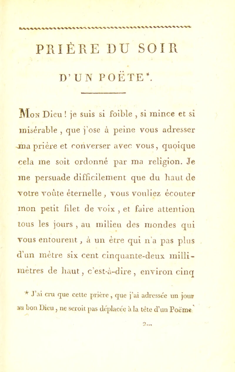 PRIÈRE DU SOIR TV U N POETE'. IVIon Dieu ! je suis si foible , si mince et si misérable , que j’ose à peine vous adresser jna prière et converser avec vous, quoique cela me soit ordonné par ma religion. Je me persuade difficilement que du haut de votre voûte éternelle , vous vouliez écouter mon petit filet de voix , et faire attention tous les jours , au milieu des mondes qui vous entourent, à un être qui n'a pas plus d’un métré six cent cinquante-deux milli- mètres de haut, c’est-à-dire, environ cinq * J’ai cru que celte prière, que j’ai adressée un jour au bon Dieu , ne seroit pas déplacée à la tète d’un Poème