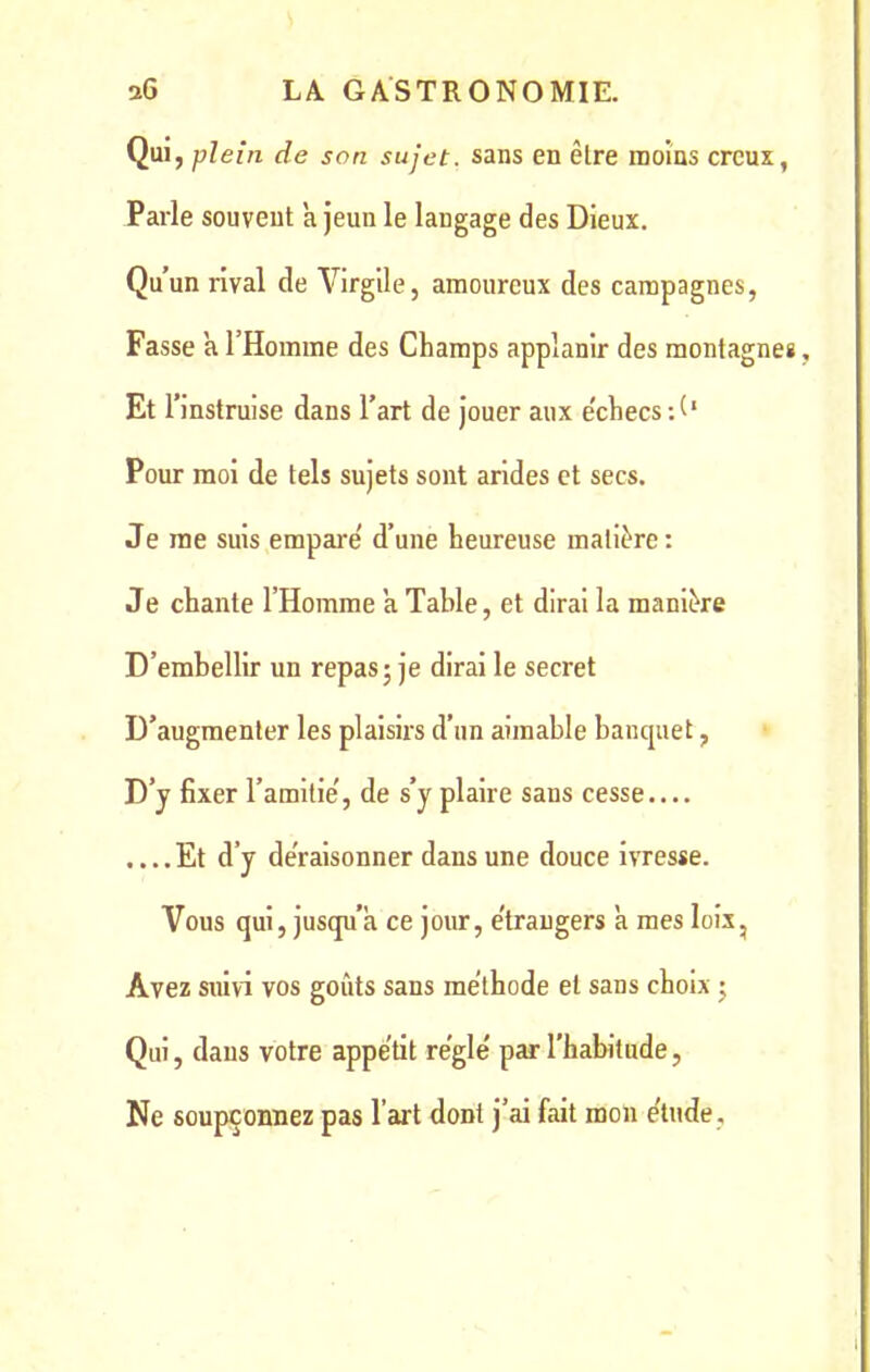 Qui, plein de son sujet, sans en être moins creux, Parle souvent à jeun le langage des Dieux. Qu’un rival de Virgile, amoureux des campagnes, Fasse a l’Homme des Champs applanir des montagne* Et r instruise dans l’art de jouer aux échecs H* Pour moi de tels sujets sont arides et secs. Je me suis empare' d’une heureuse matière : Je chante l’Homme a Table, et dirai la manière D’emhellir un repas • je dirai le secret D’augmenter les plaisirs d’un aimable banquet, D’y fixer l’amitie', de s’y plaire sans cesse.... ....Et d’y déraisonner dans une douce ivresse. Vous qui, jusqu’à ce jour, e'traugers à mes lois, Avez suivi vos goûts sans méthode et sans choix ; Qui, dans votre appétit réglé par l’habitude, Ne soupçonnez pas l’art dont j’ai fait mon étude .