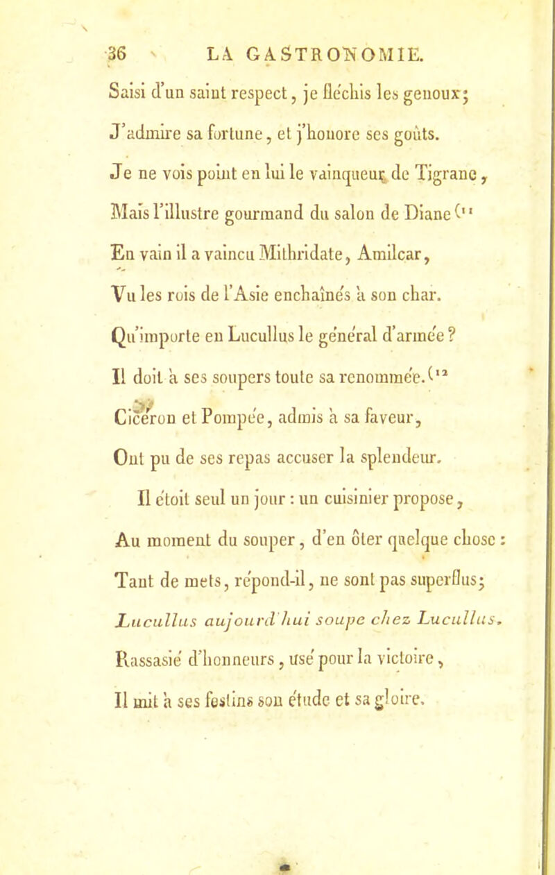 Saisi d’un saint respect, je fléchis les genoux; J’admire sa fortune, et j’honore ses goûts. Je ne vois point en lui le vainqueur de Tigranc, Mais l’illustre gourmand du salon de Diane En vain il a vaincu Milhridate, Amilcar, Vu les rois de l’Asie enchaîne's à son char. Qu’importe eu Lucullus le general d’arme'e ? Il doit a ses soupers toute sa renommée J12 Cicéron et Pompe'e, admis a sa faveur, Out pu de ses repas accuser la splendeur. Il etoil seul un jour : un cuisinier propose, Au moment du souper, d’en ôter quelque chose : Tant de mets, repond-il, ne sont pas superflus; Lucullus aujourd'hui soupe chez Lucullus, Rassasie d’honneurs, use' pour la victoire, Il mit h ses festins son étude et sa gloire.