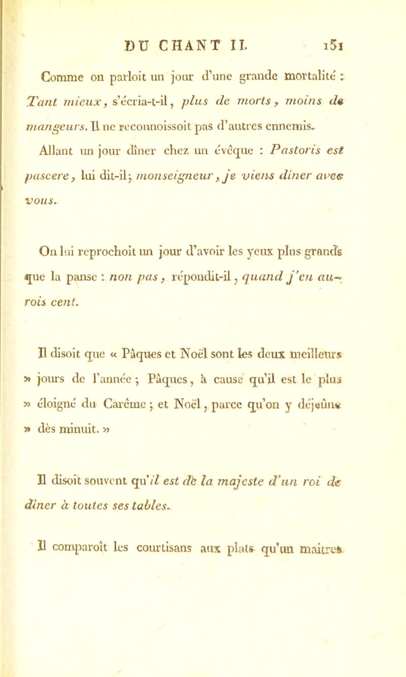 Comme on parloit un jour d’une grande mortalité ; Tant mieux, s’écria-t-il, plus de morts , moins de mangeurs. IL ne roconnoissoit pas d’autres ennemis. Allant un jour dîner chez un évcque : Pastoris est pascere, lui dit-il j monseigneur, je viens dîner avec vous. On lui reprochoit un jour d’avoir les yeux plus grands que la panse : non pas, répondit-il, quand j’en au— rois cent. Il disoit que « Pâques et Noël sont les deux meilleurs » jours de l’année -, Pâques, à cause qu’il est le plus » éloigné du Carême ; et Noël, parce qu’on y déjeune » dès minuit. » B disoit souvent quVZ est dë la majesté d’un roi de dîner à toutes ses tables. 11 comparaît les courtisans aux plats qu’un maîtres