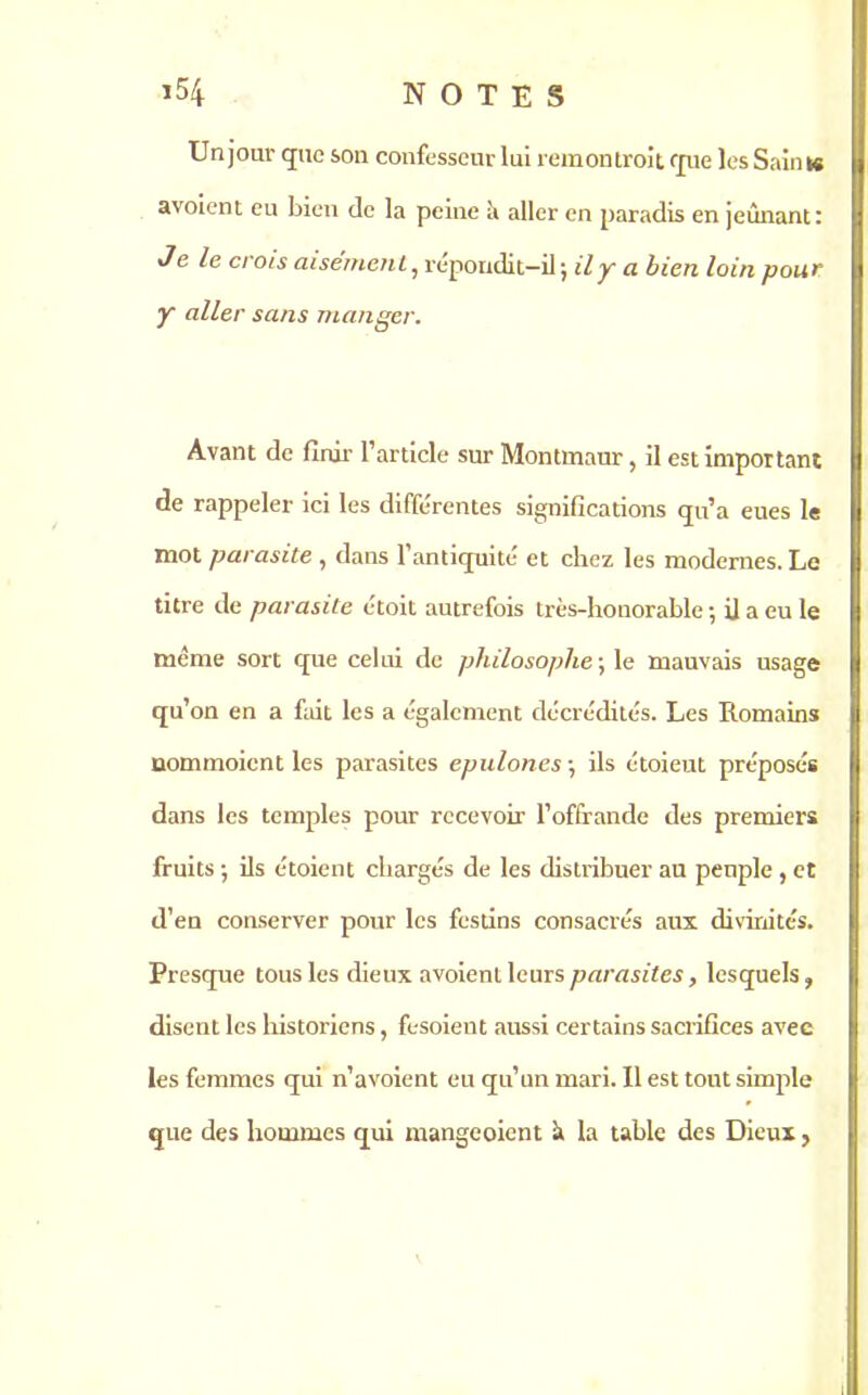 Un jour que son confesseur lui remontrait que les Sain ts avoient eu bien de la peine à aller en paradis en jeûnant: Je le crois aisément, répondit-il; il y a bien loin pour y aller sans manger. Avant de finir l’article sur Montmaur, il est important de rappeler ici les différentes significations qu’a eues le mot parasite , dans l’antiquité et chez les modernes. Le titre de parasite étoit autrefois très-honorable ; il a eu le même sort que celui de philosophe ; le mauvais usage qu’on en a fait les a également décrédités. Les Romains uommoicnt les parasites epulones ; ils étoieut préposés dans les temples pour recevoir l’offrande des premiers fruits ; ils étoient chargés de les distribuer au peuple , et d’en conserver pour les festins consacrés aux divinités. Presque tous les dieux avoient leurs parasites, lesquels, disent les historiens, fesoient aussi certains sacriGces avec les femmes qui n’avoient eu qu’un mari. Il est tout simple que des hommes qui mangeoient à la table des Dieux >