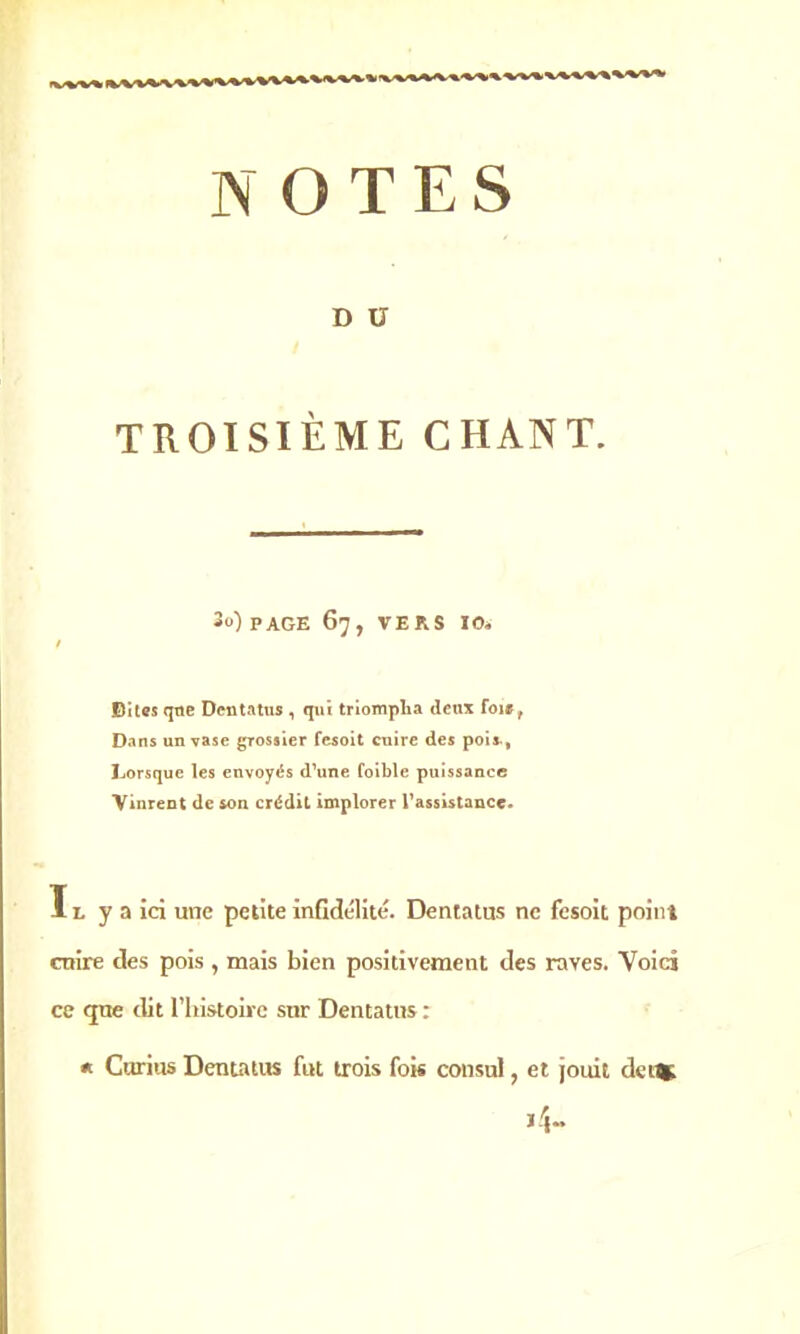 D U TROISIÈME CHANT. 3u) PAGE 67, VERS 10. Biles que Dentatus , qui triompha deux foi», Dans un vase grossier fesoit cuire des pois., Lorsque les envoyés d’une foible puissance Vinrent de son crédit implorer l’assistance. ï l y a ici une petite infidélité. Dentatus ne fesoit point cuire des pois , mais bien positivement des raves. Voici ce que dit l’iiistoirc sur Dentatus : * Curius Dentatus fut trois fois consul, et jouit detfe H-