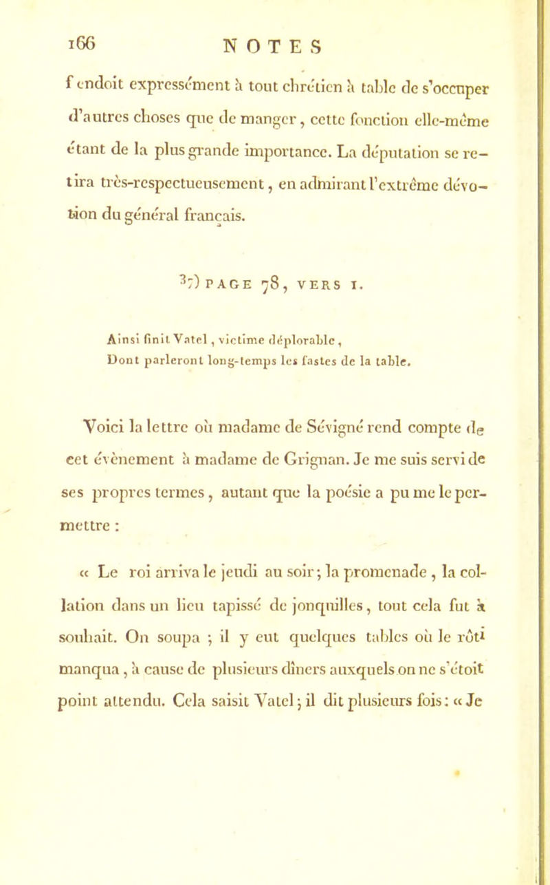 f cndoit expressément à tout chrétien ;i table tic s'occuper <1 autres choses que de manger, cette fonction elle-même étant de la plus grande importance. La députation se re- tira très-respectueusement, en admirant l’extrême dévo- tion du général français. 3;) page 78, vers 1. Ainsi finit Vatcl, victime déplorable, Dont parleront long-temps les fastes de la table. Voici la lettre où madame de Sévigné rend compte de cet évènement à madame de Grignan. Je me suis servi de ses propres termes, autant que la poésie a pu me le per- mettre : « Le roi arriva le jeudi au soir ; la promenade , la col- lation dans un lieu tapissé de jonquilles, tout cela fut à souhait. On soupa ; il y eut quelques tables où le rôt* manqua , à cause de plusieurs dîners auxquels on ne s’étoit point attendu. Cela saisit Vatel ; il dit plusieurs fois: « Je