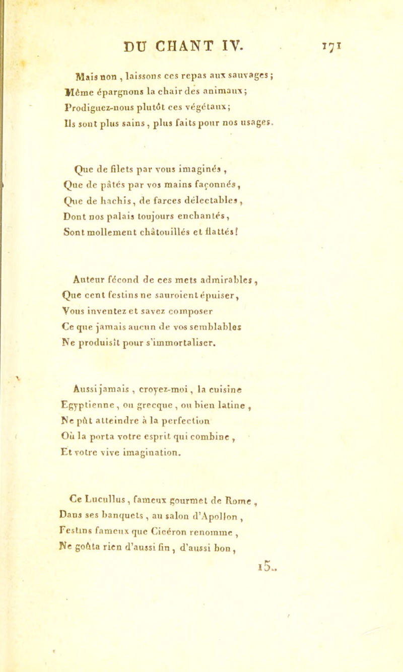 Mais non , laissons ccs repas aux sauvages ; Même épargnons la chair des animaux; Prodiguez-nous plutôt ces végétaux; Ils sont plus sains, plus faits pour nos usages. Que de filets par vous imaginés , Que de pâtes par vos mains façonnés, Que de hachis, de farces délectables, Dont nos palais toujours enchantés, Sont mollement chatouillés et flattés! Auteur fécond de ces mets admirables, Que cent festins ne sauroient épuiser, Vous inventez et savez composer Ce que jamais aucun de vos semblables Ne produisît pour s’immortaliser. Aussi jamais , croyez-moi, la cuisine Egyptienne , ou grecque , ou bien latine , Ne pût atteindre à la perfection Où la porta votre esprit qui combine , Et votre vive imagination. Ce Lucullus, fameux gourmet de Rome , Dans ses banquets , au salon d’Apollon , Festins fameux que Cicéron renomme , Ne goûta rien d’aussi fin , d’aussi bon,