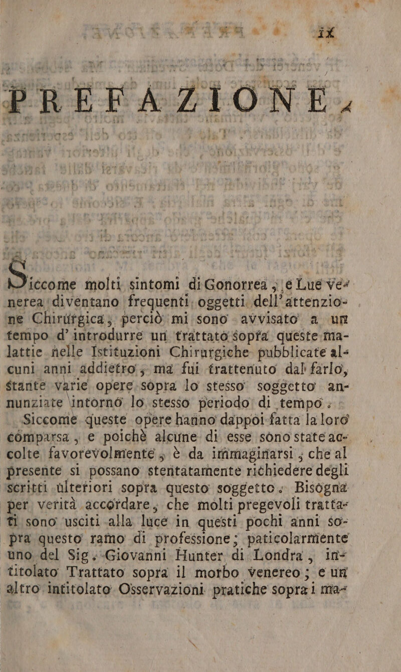 La È  ; sr ‘ ib a TS ae È ci ¢ A Mit d° x ; Y de» i r i A ; Lara a a DE O” EN =) È F Li A colli w LE ni i e $271. Lah, - - ff 7 n » 1 @) [PA da - È ta - ALA + re) ae a by i i » ATA molti sintomi di Gonorrea ;|é Lue ves nerea diventano frequenti. oggetti dell’ attenzio- ne Chirtifgica; perciò mi sono - avvisato” a ur tempo d’ introdurre un trattato sopra queste ma- lattie nelle Istituzioni Chirurgiche pubblicate als cuni anni addietro; ma fui trattenuto dal farlo, Stante varie opere sopra lo stesso soggetto an- nunziate \intorno lo, stesso periodo; di tempo . Siccome, queste opere hanno dappoi-fatta la loro comparsa, e poichè alcune di esse sono state ac colte favorevolmente, è da immaginarsi ; che al presente si possano steritatamente richiedere degli scritti ulterior! sopra questo soggetto. Bisogna per verità accordare; che molti pregevoli tratta- fi sono ‘usciti alla luce in questi pochi anni so- pra questo ramo di professione; paticolarmiente uno del Sig.-Giovanni Hunter di Londra, in- titolato Trattato sopra il morbo venereo; ¢ ur