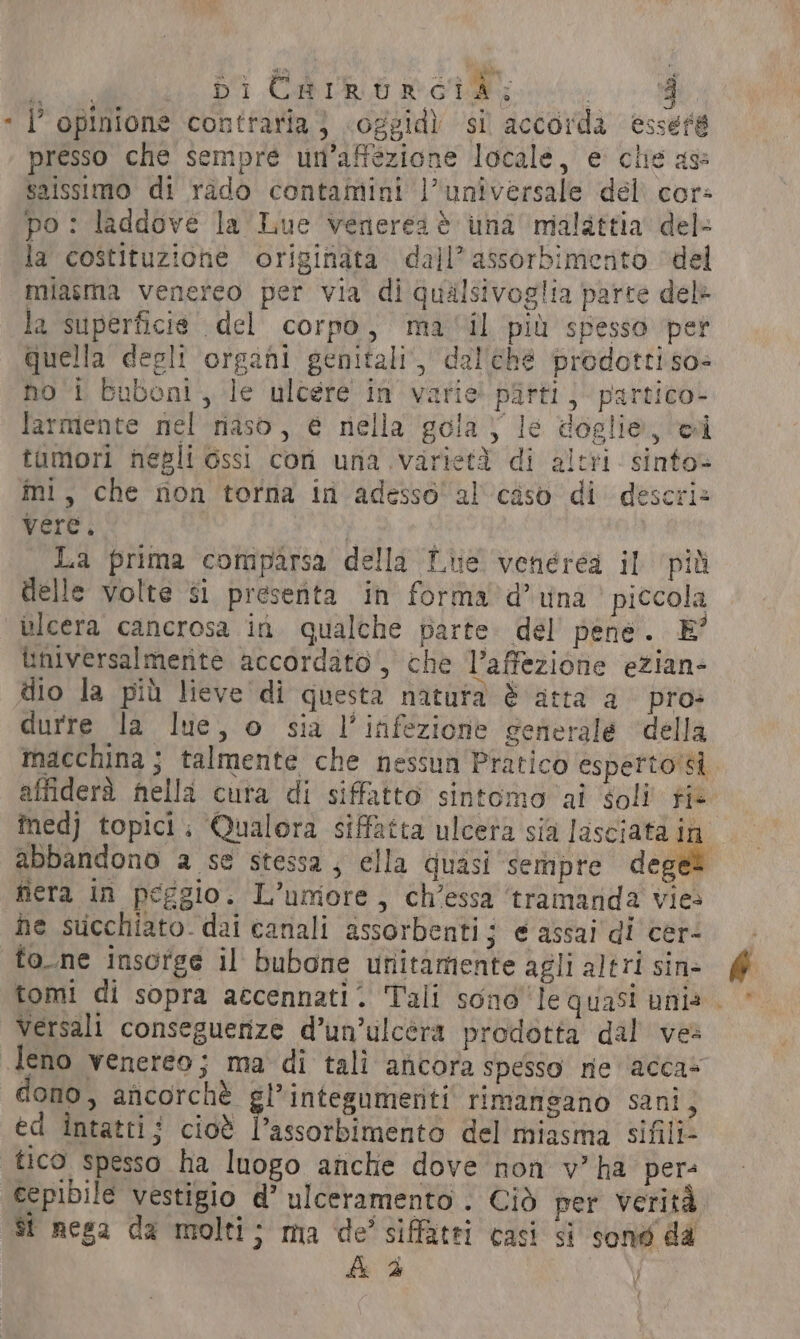 ae DI CARE GUE wi 8 - l’ opinione contraria} .oggid) si accorda essere presso che sempre un’affezione locale, e clie age saissimo di rado contamini l’universale del. cor: po: laddove la Lue veneres è una malattia del- la costituzione originata dall’ assorbimento ‘del miasma venereo per via di qualsivoglia parte dele la superficie del corpo, mail più spesso per Quella degli organi genitali, dallehé prodotti so- hot Buboni, le ulcere in’ varie! pitti; partico» farmente nel naso, € nella gola; le doglie, i tamori negli ossi con una varietà di altri sinto mi, che non torna in adesso al caso di descri» vere. A La prima comparsa della Lue venérea il ‘più delle volte si presenta in forma’d’ una ’ piccola ulcera cancrosa in qualche parte del pene. E’ ùniversalmerite accordato, che l’affezione ezian- dio la più lieve di questa natura &amp; atta a pro: durre la lue, o sia l'infezione generale della macchina ; talmente che nessun Pratico esperto si affiderà nella cura di siffatto sintomo ai Soli fis medj topici: Qualora siffatta ulcera sia lasciata in abbandono a se stessa; ella quasi sempre deges nera in peggio. L’umore, ch’essa ‘tramanda vies he succhiato. dai canali assorbenti; e assai di cer- fo. ne insorge il bubone unitamente agli altri sin- tomi di sopra accennati. Tali sono le quasi uni» - Versali conseguenze d’un’ulcéra prodotta dal ves leno venereo; ma di tali ancora spesso ne acca+ dono, ancorchè gl’ integumetiti rimangano sani, ed intatti; cioè l’assorbimento del miasma sifili- tico spesso ha luogo anche dove non v” ha pers cepibile vestigio d’ ulceramento . Ciò per verità st nega da molti; ma de’ siffatti casi si sond da Ad