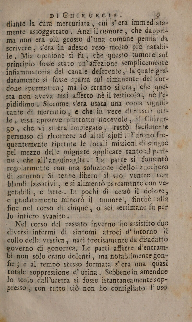 diante la cura mercuriata, cui s’ era immediata- mente assoggettato. Anziiltumore, che dappri- ma nori era più grosso d’una comune penna da scrivere ; s’éra in adesso reso molto più natabi» le. Mia èpinione si fu, che questo tumore sul principio fossé stato un’affezione semplicemente infiammatoria del canale. deferente , la quale gras datamente si ‘fosse spatsà sul rimanente del cor- done spermatico; ma lo strano si era, che que» sta non aveva mai affetto nè il testicolo, nè le- pididimo. Siccome s’era usata una copia signifi» cante di mercurio, e che in vece diriuscir uti» le, essa apparve ‘piuttosto mocevole ,. il Chirur- go, che vi si era impiegato; resto. facilmente persuaso di ricorrere ad altri ajuti. Furono!fre- quentemente tipetute le locali missioni di sangue pel mezzo delle mignate applicate tanto al peri- ne, che all’anguinaglia. La parte si fomentò regolarmente con una soluziorie dello zucchero di saturno. Si tenne libero i] suo ventre ‘con blandi lassativi, e si alimento parcamente con vee getabili, e latte. In pochi dì cessò il dolore, e gradatamente minorò il tumore’, finchè alla fine nel corso di cinque; o sei settimane fu per lo intiero svanito. Nel corso del passato inverno ‘ho assistito due diversi infermi di sintomi atroci d’intorno il collo della vescica , nati precisamente da disadatto governo di gonorrea. Le parti affette d’entram- bi non solo erano dolenti, ma notabilmente gon- fie; e al tempo stesso formata s'era una quasi totale soppressione d’ urina. Sebbene in amendue lo scolo dall’uretra si fosse istantaneamente sop- presso, con tutto cid non ho consigliato 1’ uso