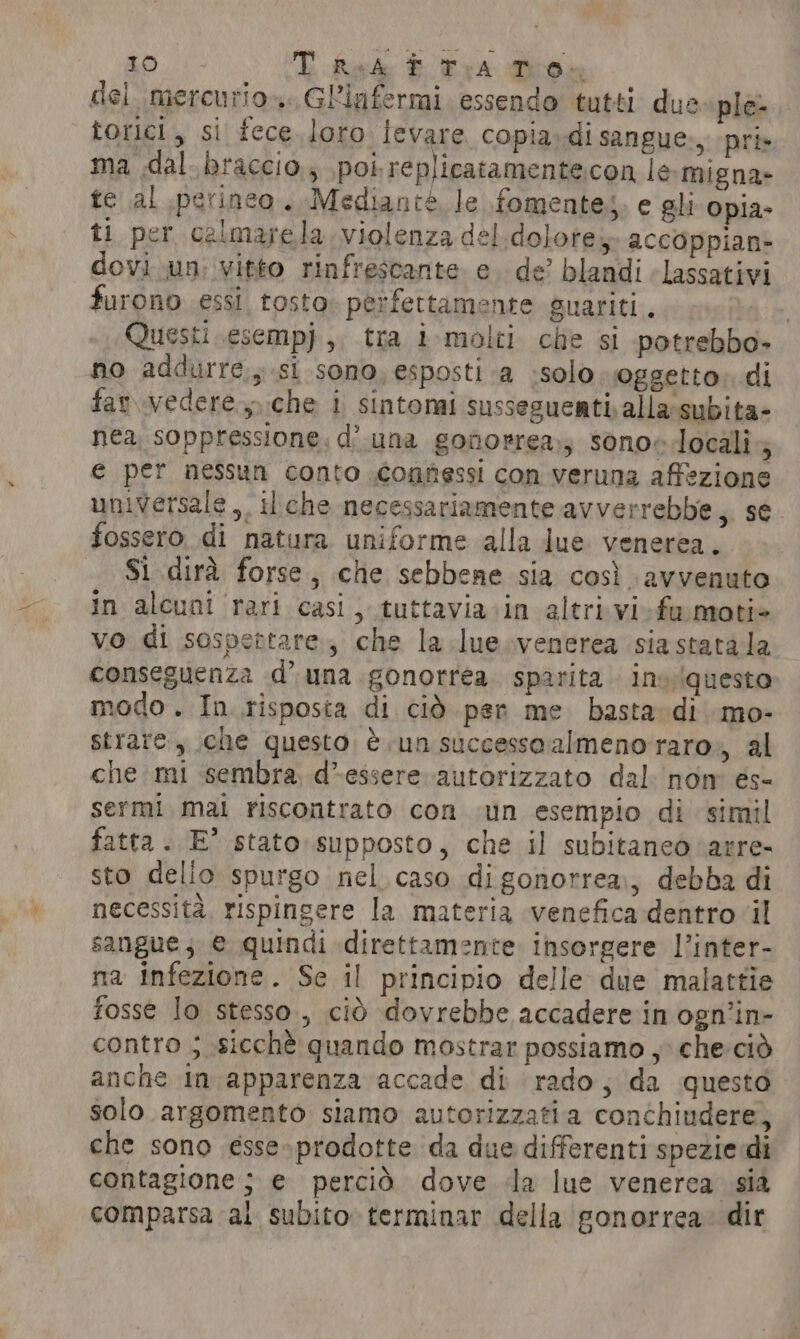 del mercurios..GLinfermi essendo tutti due ple- torici, si fece.loro levare copia, di sangue., pri» ma dal braccio, poi replicatamentecon le-migna- te al perineo. Mediante le fomente;. e gli opia- ti per calmarela violenza del dolore, accoppian- dovi un: vitto rinfrescante e. de’ blandi lassativi furono essi tosto. perfettamente guariti. | Questi .esempj,. tra i-molti che si potrebbo- no addurre, si sono, esposti a solo oggetto» di far. vedere, che i sintomi sussegueatialla subita- nea soppressione. d’ una gonorrea,; sono~ localis e per nessun conto connessi con veruna affezione universale ,, il che necessariamente avverrebbe,, se fossero di natura uniforme alla lue venerea. Si dirà forse, che sebbene sia così avvenuto in alcuni rari casi , tuttavia in altri vi-fa motie vo di sospettare; che la lue venerea sia stata la conseguenza d’ una gonorrea sparita. in» iqueste modo. In risposta di ciò per me basta di mo- strare , che questo é un successo almeno raro», al che mi sembra d*essere autorizzato dal nom es- sermi mai riscontrato con un esempio di simil fatta . E° stato supposto, che il subitaneo ‘arre- sto dello spurgo nel. caso digonorrea,, debba di necessità, rispingere la materia venefica dentro il sangue; € quindi direttamente insorgere l’inter- na infezione. Se il principio delle due malattie fosse lo stesso, ciò dovrebbe accadere in ogn’in- contro ; sicchè quando mostrar possiamo , che:ciò anche In apparenza accade di rado; da questo solo argomento siamo autorizzatia conchiudere, che sono ésse»prodotte da due differenti spezie di contagione ; e percid dove da lue venerca sia comparsa al subito terminar della gonorrea: dir