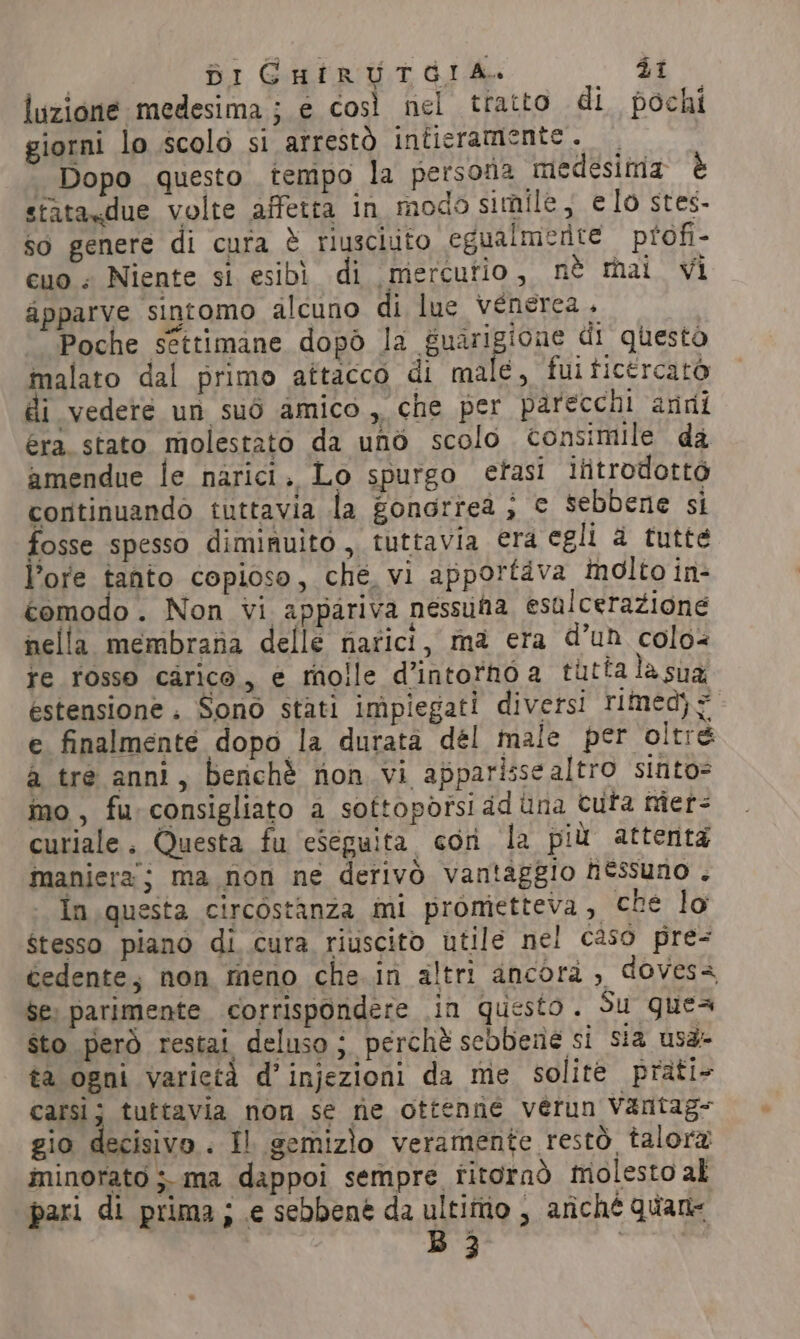 luzione medesima ; e così nel tratto di pochi giorni lo scolo si arrestò intieramente. ° Dopo questo tempo la persona medesima è stataxdue volte affetta in modo simile, elo stes- so genere di cura &amp; riusciuto egualmente profi- cuo : Niente si esibì di mercurio, nè mai vi apparve sintomo alcuno di lue venerea . Poche settimane dopò la guarigione di questo malato dal primo attacco di male, fuiticercato di vedere un sud amico ,, che per parecchi anni era stato molestato da uno scolo consimile da amendue le narici. Lo spurgo etasi ititrodottò continuando tuttavia la gongrreà ; € sebbene si fosse spesso diminuito ,, tuttavia era egli a tutte Pore tanto copioso, che, vi apportava molto in- comodo. Non vi appariva nessufa esalcerazione nella membrana delle narici, ma era d’un colo re rosso carico, e molle d’intorno a tutta la sua estensione. Sono stati impiegati diversi timed) = - e finalmente dopo la durata dél male per oltre a tre anni, berichè non vi apparisse altro sinto= mo, fu consigliato a sottopòîsi ad una Cura mer- curiale. Questa fu ‘eseguita con la più attenta maniera; ma non ne derivò vantaggio htssuno . in questa circostanza mi prometteva, che lo Stesso piano di cura riuscito utile nel caso pre- cedente, non meno che.in altri ancora , doves- $e) parimente corrispondere in questo. Su gues sto però restai deluso; perchè sebbene si sia usa- ta ogni varictà d’injezioni da me solite prati- carsi; tuttavia non se ne ottenne verun Varitag= gio decisivo. Il gemizìo veramente restò talora minorato ;. ma dappoi sempre titornò molesto al pari di prima; e sebbene da ultimo , ariché quane B 3