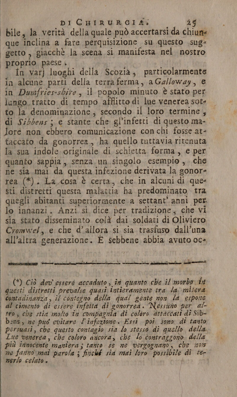 bile, la verità della quale può accertarsi da chiuns que inclina a fare perquisizione su questo sug- getto, giacchè la scena si manifesta nel nostro proprio paesei 0 i in var) luoghi della Scozia; particolarmente in Dumfries-shire , il popolo minuto è stato per lungo tratto di tempo afflitto di lue venerea sot: to la denominazione; secondo il loro termine , di Si5bens ; e stante che gl’infetti di questo ma- lore non ebbero comunicazione con chi fosse at- taccato da gonorrea., ha quello tuttavia ritenuta la sua indole originale di schietta. forma, € per quanto sappia, senza. un. singolo esempio ,. che rea (*). La cosa è certa, che in alcuni di ques Sti. distretti questa malattia ha predominato tra quegli abitanti superiormente.a settant’ anni per lo innanzi. Anzi si dice per tradizione; che vi sia stato disseminato celà dai soldati di Oliviero Cromwel, e che d'allora si sia trasfuso dall’una all'altra generazione. È sebbene abbia avuto oc» , . 4 È pari ak dA 3 ; LA di fut x ae a ì gave ride dell mè Lees eee (*) Ciò dev’ esseré accaduto in quanto che il morbo in Guesti distretti prevalse quasi: tntieramente tra la. misera bens, ze puo evitare l'infezione. Essi poi sono di tanto persuasi, che questo contagio sia lo stesso di quello della Lue venerea , che coloro ancora, che lo contraggono. della piu innocente maniera ; tanro se ne vergognano, che 9% we fanno mai parola ; fitché sia mai loro possibile di ter