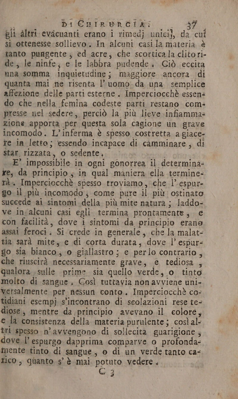 F Di CHnirurReia: MAM &gt; gli altri evacuanti erano i rimedj unici), da cui si ottenesse sollievo. In alcuni casi la materia è tanto pungente; ed acre, che scorticala clitori- de, le ninfe; e le labbra pudende. Giò eccita una somma inquietudine; maggiore ancora di quanta mai ne risenta |’ uomo. da una semplice affezione delle parti esterne. Imperciocché essen: do che nella femina codeste parti restano com: presse nel sedere, perciò la più lieve infiamma- zione apporta per questa sola cagione un grave incomodo. L’inferma è spesso costretta a giace- fe in letto; essendo incapace di camminare, di star. rizzata, o sedente, la | E° impossibile in ogni gonorrea il determina: re, da principio; in qual maniera ella termine- tà. Imperciocchè spesso troviamo, che |’ espur- go il più incomodo; come pure il più: ostinato suceede ai sintomi della più mite natura ; Jaddo- ve in alcuni casi egli. termina prontaments, e con facilità, dove i sintomi da principio erano assat feroci; Si crede in generale, che la malat- tia sarà mite, e di corta durata, dove I’ espur- go sia bianco; o giallastro ; e perlo contrario, che riuscirà necessariamente grave, € tediosa , qualora sulle prime sia quello verde, o tinto molto di sangue; Così tuttavia non avviene uni- versalmente per nessun conto. Imperciocchè co- tidiani esempj s’incontrano di seolazioni rese te- diose; mentre da principio avevano il colore, e la consistenza della materia purulente; così al- tri spesso n’avvengono di sollecita guarigione ; dove l’ espurgo dapprima comparve o profonda: mente tinto, di sangue, o di un verde tanto ca- tico, quanto s’ è mai potuto vedere,